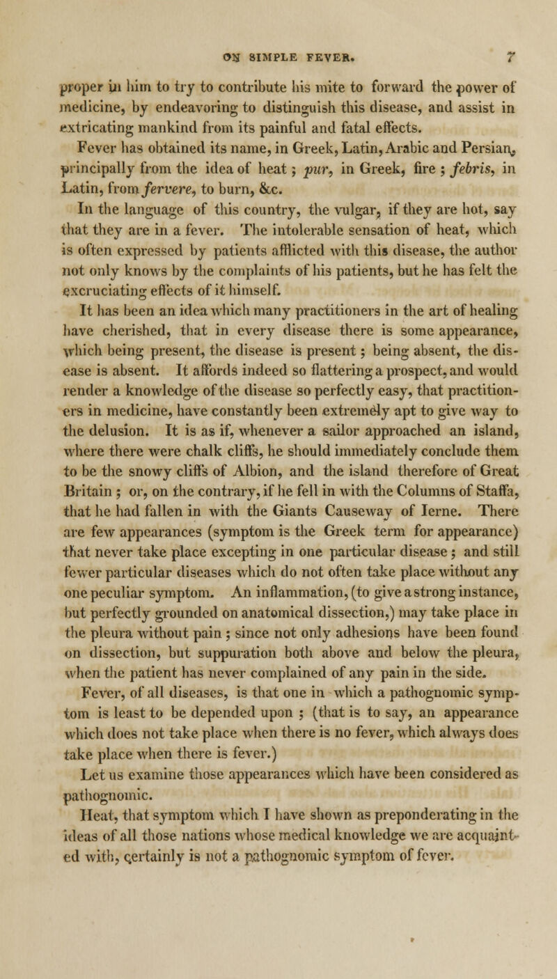 proper in Kim to try to contribute his mite to forward the power of medicine, by endeavoring to distinguish this disease, and assist in extricating mankind from its painful and fatal effects. Fever has obtained its name, in Greek, Latin, Arabic and Persian^ principally from the idea of heat; pur, in Greek, fire ; febris, in Latin, from/errere, to burn, &c. In the language of this country, the vulgar, if they are hot, say that they are in a fever. The intolerable sensation of heat, which is often expressed by patients afflicted with this disease, the author not only knows by the complaints of his patients, but he has felt the excruciating effects of it himself. It has been an idea which many practitioners in the art of healing have cherished, that in every disease there is some appearance, which being present, the disease is present; being absent, the dis- ease is absent. It affords indeed so flattering a prospect, and would render a knowledge of the disease so perfectly easy, that practition- ers in medicine, have constantly been extremely apt to give way to the delusion. It is as if, whenever a sailor approached an island, where there were chalk cliffs, he should immediately conclude them to be the snowy cliffs of Albion, and the island therefore of Great Britain ; or, on the contrary, if he fell in with the Columns of Staffa, that he had fallen in with the Giants Causeway of Ierne. There are few appearances (symptom is the Greek term for appearance) that never take place excepting in one particular disease; and still fewer particular diseases which do not often take place without any one peculiar symptom. An inflammation, (to give a strong instance, hut perfectly grounded on anatomical dissection,) may take place in the pleura without pain ; since not only adhesions have been found on dissection, but suppuration both above and below the pleura, when the patient has never complained of any pain in the side. Fever, of all diseases, is that one in which a pathognomic symp- tom is least to be depended upon ; (that is to say, an appearance which does not take place when there is no fever, which always does take place when there is fever.) Let us examine those appearances which have been considered as pathognomic. Heat, that symptom which I have shown as preponderating in the ideas of all those nations whose medical knowledge we are acquaint ed with, certainly is not a pathognomic symptom of fever.