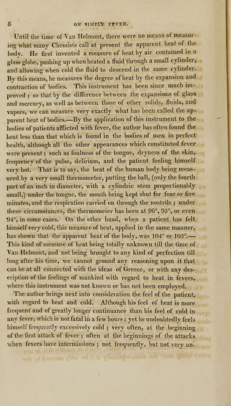 Until the time of Van Helmont, there were no means of measur- ing what many Chemists call at present the apparent heat of the body. He first invented a measure of heat by air contained in a glass globe, pushing up when heated a fluid through a small cylinder, and allowing when cold the fluid to descend in the same cylinder. By this means, he measures the degree of heat by the expansion and contraction of bodies. This instrument has been since much im- proved ; so that by the difference between the expansions of glass and mercury, as well as between those of other solids, fluids, and vapors, we can measure very exactly what has been called the ap- parent heat of bodies.—By the application of this instrument to the bodies of patients afflicted with fever, the author has often found the heat less than that which is found in the bodies of men in perfect health, although all the other appearances which constituted fever were present; such as foulness of the tongue, dryness of the skin, frequency of the pulse, delirium, and the patient feeling himself very hot. That is to say, the heat of the human body being meas- ured by a very small thermometer, putting the ball, (only the fourth part of an inch in diameter, with a cylindric stem proportionably small,) under the tongue, the mouth being kept shut for four or five minutes, and the respiration carried on through the nostrils ; under these circumstances, the thermometer has been at 96°, 95°, or even 94°, in some cases. On the other hand, when a patient has felt himself very cold, this measure, of heat, applied in the same manner, has shown that the apparent heat of the body, was 104° or 105°.— This kind of measure of heat being totally unknown till the time of Van Helmont, and not being brought to any kind of perfection till long after his time, we cannot ground any reasoning upon it that can be at all connected with the ideas of Greece, or Avith any des- cription of the feelings of mankind with regard to heat in fevers, where this instrument was not known or has not been employed. The author brings next into consideration the feel of the patient, with regard to heat and cold. Although his feel of heat is more frequent and of greatly longer continuance than his feel of cold in any fever, which is not fatal in a few hours ; yet he undoubtedly feels himself frequently excessively cold ; very often, at the beginning of the first attack of fever ; often at the beginnings of the attacks when fevers have intermissions ; not frequently, but not very un-