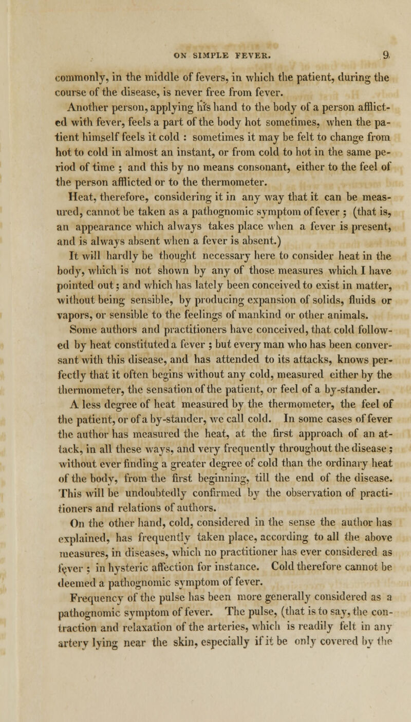 commonly, in the middle of fevers, in which the patient, during the course of the disease, is never free from fever. Another person, applying Ms hand to the body of a person afflict- ed with fever, feels a part of the body hot sometimes, when the pa- tient himself feels it cold : sometimes it may be felt to change from hot to cold in almost an instant, or from cold to hot in the same pe- riod of time ; and this by no means consonant, either to the feel of the person afflicted or to the thermometer. Heat, therefore, considering it in any way that it can be meas- ured, cannot be taken as a pathognomic symptom of fever ; (that is, an appearance which always takes place when a fever is present, and is always absent when a fever is absent.) It will hardly be thought necessary here to consider heat in the body, which is not shown by any of those measures which I have pointed out; and which has lately been conceived to exist in matter, without being sensible, by producing expansion of solids, fluids or vapors, or sensible to the feelings of mankind or other animals. Some authors and practitioners have conceived, that cold follow- ed by heat constituted a fever ; but every man who has been conver- sant with this disease, and has attended to its attacks, knows per- fectly that it often begins without any cold, measured either by the thermometer, the sensation of the patient, or feel of a by-stander. A less degree of heat measured by the thermometer, the feel of the patient, or of a by-stander, we call cold. In some cases of fever the author has measured the heat, at the first approach of an at- tack, in all these ways, and very frequently throughout the disease; without ever finding a greater degree of cold than the ordinary heat of the bodv, from the first beginning, till the end of the disease. This will be undoubtedly confirmed by the observation of practi- tioners and relations of authors. On the other hand, cold, considered in the sense the author has explained, has frequently taken place, according to all the above measures, in diseases, which no practitioner has ever considered as fever : in hysteric affection for instance. Cold therefore cannot be deemed a pathognomic symptom of fever. Frequency of the pulse has been more generally considered as a pathognomic symptom of fever. The pulse, (that is to say, the con- traction and relaxation of the arteries, which is readily felt in any arterv lying near the skin, especially if it be only covered by the