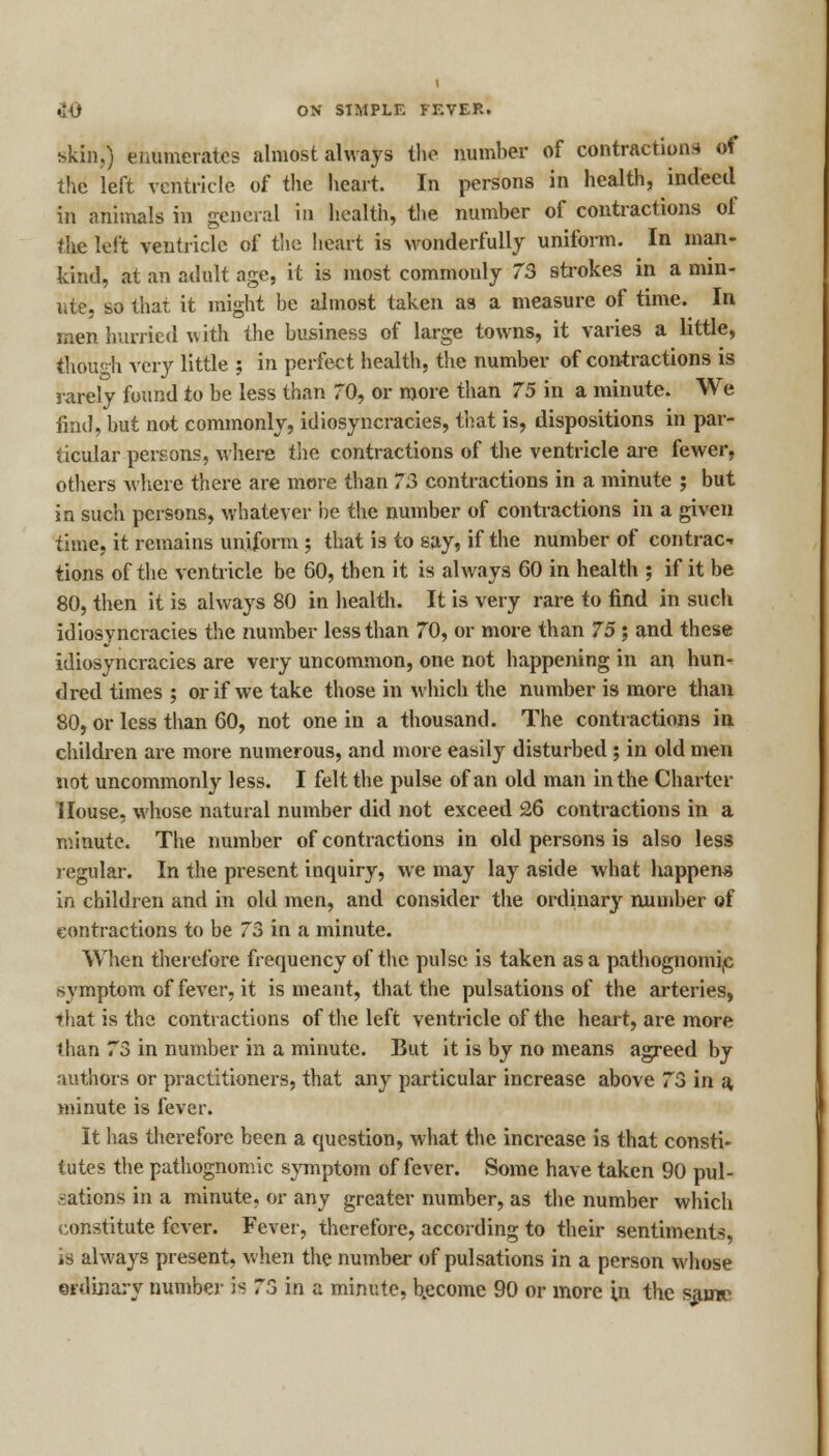 skin,) enumerates almost always the number of contractions of the left ventricle of the heart. In persons in health, indeed in animals in general in health, the number of contractions ot the left ventricle of the heart is wonderfully uniform. In man- kind, at an adult age, it is most commonly 73 strokes in a min- ute, so that it might be almost taken as a measure of time. In men hurried w ith the business of large towns, it varies a little, thouHi very little j in perfect health, the number of contractions is rarely found to be less than 70, or more than 75 in a minute. We find, but not commonly, idiosyncracies, that is, dispositions in par- ticular persons, where the contractions of the ventricle are fewer, others where there are more than 73 contractions in a minute ; but in such persons, whatever be the number of contractions in a given time, it remains uniform ; that is to say, if the number of contrac- tions of the ventricle be 60, then it is always 60 in health ; if it be 80, then it is always 80 in health. It is very rare to find in such idiosyncracies the number less than 70, or more than 75 ; and these idiosyncracies are very uncommon, one not happening in an hun- dred times ; or if we take those in which the number is more than 80, or less than 60, not one in a thousand. The contractions in children are more numerous, and more easily disturbed ; in old men not uncommonly less. I felt the pulse of an old man in the Charter House, whose natural number did not exceed 26 contractions in a minute. The number of contractions in old persons is also less regular. In the present inquiry, we may lay aside what happens in children and in old men, and consider the ordinary number of contractions to be 73 in a minute. When therefore frequency of the pulse is taken as a pathognomic svmptom of fever, it is meant, that the pulsations of the arteries, that is the contractions of the left ventricle of the heart, are more than 73 in number in a minute. But it is by no means agreed by authors or practitioners, that any particular increase above 73 in a, minute is fever. It has therefore been a question, what the increase is that consti- tutes the pathognomic symptom of fever. Some have taken 90 pul- sations in a minute, or any greater number, as the number which constitute fever. Fever, therefore, according to their sentiments, is always present, when the number of pulsations in a person whose ordinary number is 73 in a minute, become 90 or more in the same