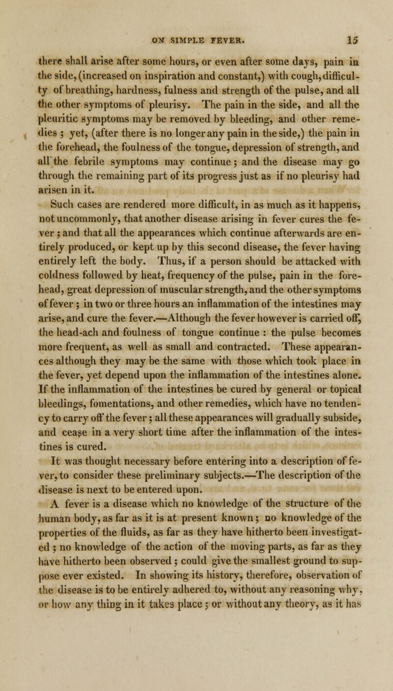 there shall arise after some hours, or even after some days, pain in the side, (increased on inspiration and constant,) with cough,difficul- ty of breathing, hardness, fulness and strength of the pulse, and all the other symptoms of pleurisy. The pain in the side, and all the pleuritic symptoms may be removed by bleeding, and other reme- dies ; yet, (after there is no longer any pain in the side,) the pain in the forehead, the foulness of the tongue, depression of strength, and all the febrile symptoms may continue; and the disease may go through the remaining part of its progress just as if no pleurisy had arisen in it. Such cases are rendered more difficult, in as much as it happens, not uncommonly, that another disease arising in fever cures the fe- ver ; and that all the appearances which continue afterwards are en- tirely produced, or kept up by this second disease, the fever having entirely left the body. Thus, if a person should be attacked with coldness followed by heat, frequency of the pulse, pain in the fore- head, great depression of muscular strength, and the other symptoms of fever; in two or three hours an inflammation of the intestines may arise, and cure the fever.—Although the fever however is carried off, the head-ach and foulness of tongue continue : the pulse becomes more frequent, as well as small and contracted. These appearan- ces although they may be the same with those which took place in the fever, yet depend upon the inflammation of the intestines alone. If the inflammation of the intestines be cured by general or topical bleedings, fomentations, and other remedies, which have no tenden- cy to carry oft' the fever; all these appearances will gradually subside, and cease in a very short time after the inflammation of the intes- tines is cured. It was thought necessary before entering into a description of fe- ver, to consider these preliminary subjects.—The description of the disease is next to be entered upon. A fever is a disease which no knowledge of the structure of the human body, as far as it is at present known; no knowledge of the properties of the fluids, as far as they have hitherto been investigat- ed ; no knowledge of the action of the moving parts, as far as they have hitherto been observed; could give the smallest ground to sup- pose ever existed. In showing its history, therefore, observation of the disease is to be entirely adhered to, without any reasoning why. or how any thiDg in it takes place; or without any theory, as it has