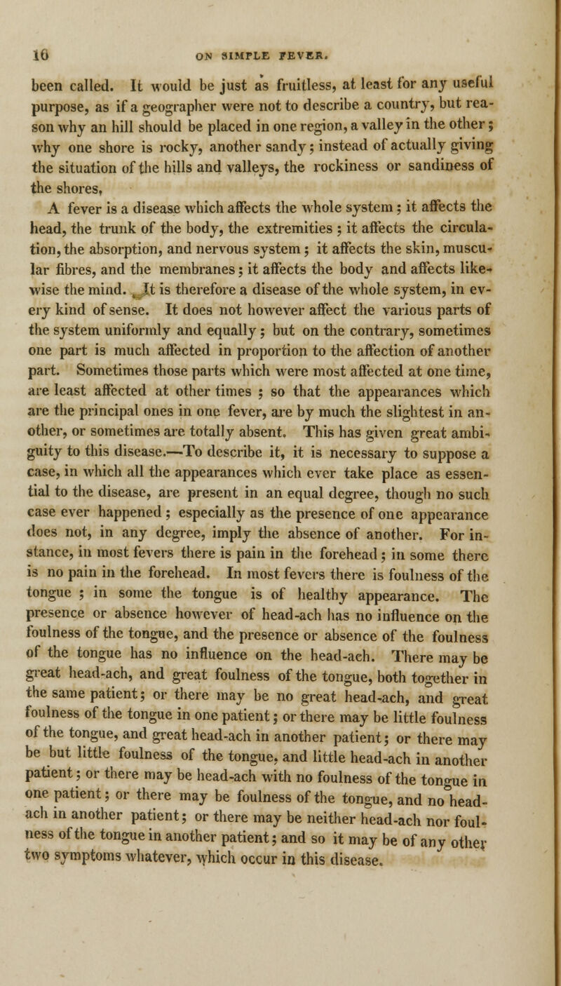 been called. It would be just as fruitless, at least for any useful purpose, as if a geographer were not to describe a country, but rea- son why an hill should be placed in one region, a valley in the other; why one shore is rocky, another sandy; instead of actually giving the situation of the hills and valleys, the rockiness or sandiness of the shores, A fever is a disease which affects the whole system; it affects the head, the trunk of the body, the extremities ; it affects the circula- tion, the absorption, and nervous system; it affects the skin, muscu- lar fibres, and the membranes; it affects the body and affects like- wise the mind.t\t is therefore a disease of the whole system, in ev- ery kind of sense. It does not however affect the various parts of the system uniformly and equally; but on the contrary, sometimes one part is much affected in proportion to the affection of another part. Sometimes those parts which were most affected at one time, are least affected at other times ; so that the appearances which are the principal ones in one fever, are by much the slightest in an- other, or sometimes are totally absent. This has given great ambi- guity to this disease.—To describe it, it is necessary to suppose a case, in which all the appearances which ever take place as essen- tial to the disease, are present in an equal degree, though no such case ever happened; especially as the presence of one appearance does not, in any degree, imply the absence of another. For in- stance, in most fevers there is pain in the forehead; in some there is no pain in the forehead. In most fevers there is foulness of the tongue ; in some the tongue is of healthy appearance. The presence or absence however of head-ach has no influence on the foulness of the tongue, and the presence or absence of the foulness of the tongue has no influence on the head-ach. There may be great head-ach, and great foulness of the tongue, both together in the same patient; or there may be no great head-ach, and great foulness of the tongue in one patient; or there may be little foulness of the tongue, and great head-ach in another patient; or there may be but little foulness of the tongue, and little head-ach in another patient; or there may be head-ach with no foulness of the tongue in one patient; or there may be foulness of the tongue, and no head- ach in another patient; or there may be neither head-ach nor foul- ness of the tongue in another patient; and so it may be of any other two symptoms whatever, which occur in this disease.