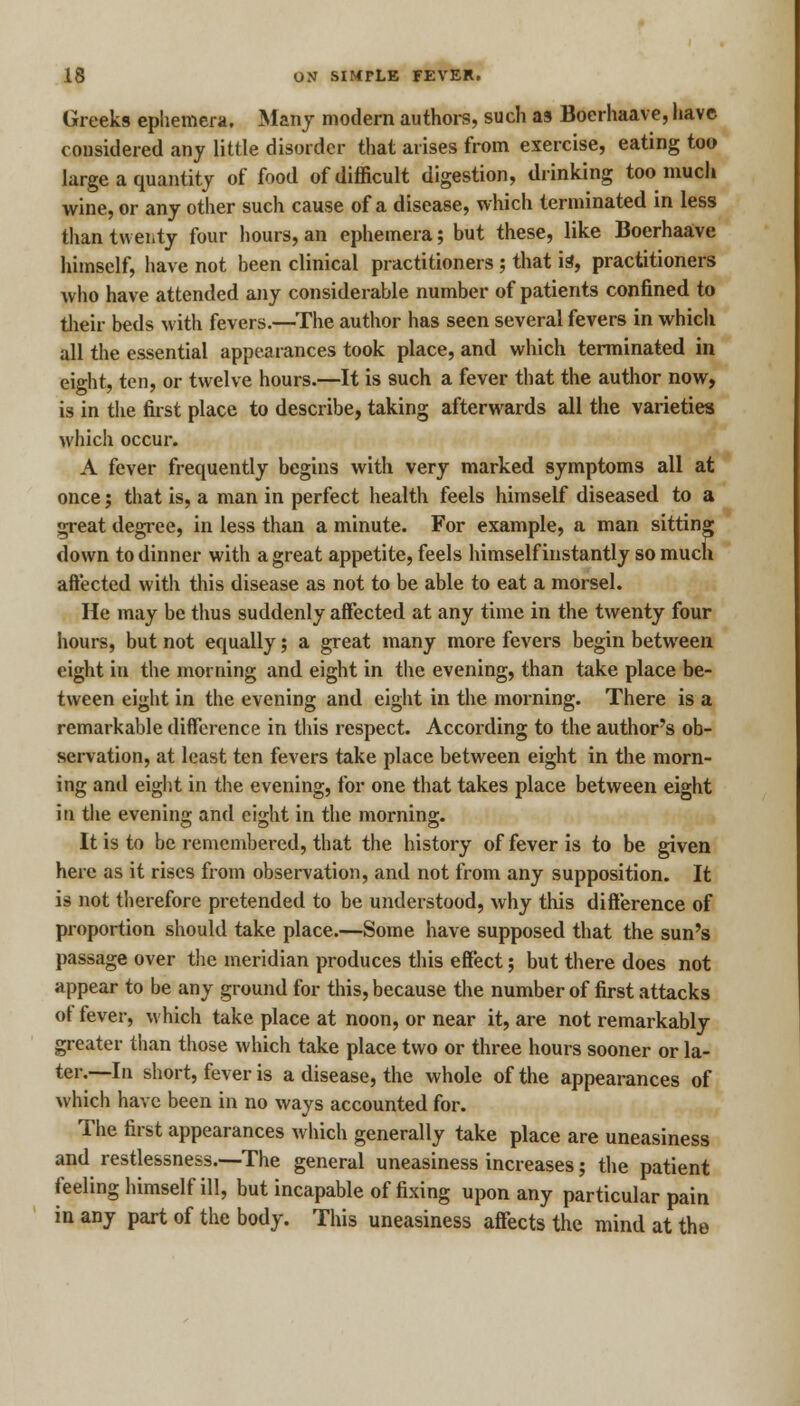 Greeks ephemera. Many modern authors, such as Boerhaave, have considered any little disorder that arises from exercise, eating too large a quantity of food of difficult digestion, drinking too much wine, or any other such cause of a disease, which terminated in less than twenty four hours, an ephemera; but these, like Boerhaave himself, have not been clinical practitioners ; that is, practitioners who have attended any considerable number of patients confined to their beds with fevers.—The author has seen several fevers in which all the essential appearances took place, and which terminated in eight, ten, or twelve hours.—It is such a fever that the author now, is in the first place to describe, taking afterwards all the varieties which occur. A fever frequently begins with very marked symptoms all at once; that is, a man in perfect health feels himself diseased to a great degree, in less than a minute. For example, a man sitting down to dinner with a great appetite, feels himself instantly so much affected with this disease as not to be able to eat a morsel. He may be thus suddenly affected at any time in the twenty four hours, but not equally; a great many more fevers begin between eight in the morning and eight in the evening, than take place be- tween eight in the evening and eight in the morning. There is a remarkable difference in this respect. According to the author's ob- servation, at least ten fevers take place between eight in the morn- ing and eight in the evening, for one that takes place between eight in the evening and eight in the morning. It is to be remembered, that the history of fever is to be given here as it rises from observation, and not from any supposition. It is not therefore pretended to be understood, why this difference of proportion should take place.—Some have supposed that the sun's passage over the meridian produces this effect; but there does not appear to be any ground for this, because the number of first attacks of fever, which take place at noon, or near it, are not remarkably greater than those which take place two or three hours sooner or la- ter.—In short, fever is a disease, the whole of the appearances of which have been in no ways accounted for. The first appearances which generally take place are uneasiness and restlessness.—-The general uneasiness increases; the patient feeling himself ill, but incapable of fixing upon any particular pain in any part of the body. This uneasiness affects the mind at the