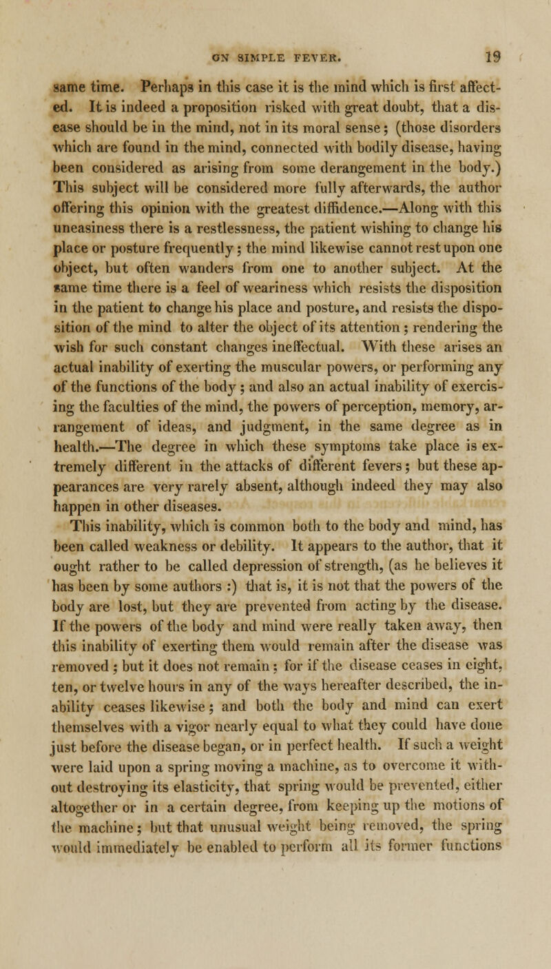 same time. Perhaps in this case it is the mind which is first affect- ed. It is indeed a proposition risked with great doubt, that a dis- ease should be in the mind, not in its moral sense; (those disorders which are found in the mind, connected with bodily disease, having been considered as arising from some derangement in the body.) This subject will be considered more fully afterwards, the author offering this opinion with the greatest diffidence.—Along with this uneasiness there is a restlessness, the patient wishing to change his place or posture frequently; the mind likewise cannot rest upon one object, but often wanders from one to another subject. At the same time there is a feel of weariness which resists the disposition in the patient to change his place and posture, and resists the dispo- sition of the mind to alter the object of its attention; rendering the wish for such constant changes ineffectual. With these arises an actual inability of exerting the muscular powers, or performing any of the functions of the bod}^; and also an actual inability of exercis- ing the faculties of the mind, the powers of perception, memory, ar- rangement of ideas, and judgment, in the same degree as in health.—The degree in which these symptoms take place is ex- tremely different in the attacks of different fevers; but these ap- pearances are very rarely absent, although indeed they may also happen in other diseases. This inability, which is common both to the body and mind, has been called weakness or debility. It appears to the author, that it ought rather to be called depression of strength, (as he believes it has been by some authors :) that is, it is not that the powers of the body are lost, but they are prevented from acting by the disease. If the powers of the body and mind were really taken away, then this inability of exerting them would remain after the disease was removed ; but it does not remain : for if the disease ceases in eight. ten, or twelve hours in any of the ways hereafter described, the in- ability ceases likewise; and both the body and mind can exert themselves with a vigor nearly equal to what they could have doue just before the disease began, or in perfect health. If such a weight were laid upon a spring moving a machine, as to overcome it with- out destroying its elasticity, that spring would be prevented, either altogether or in a certain degree, from keeping up the motions of <he machine; but that unusual weight being removed, the spring would immediately be enabled to perform all its former functions