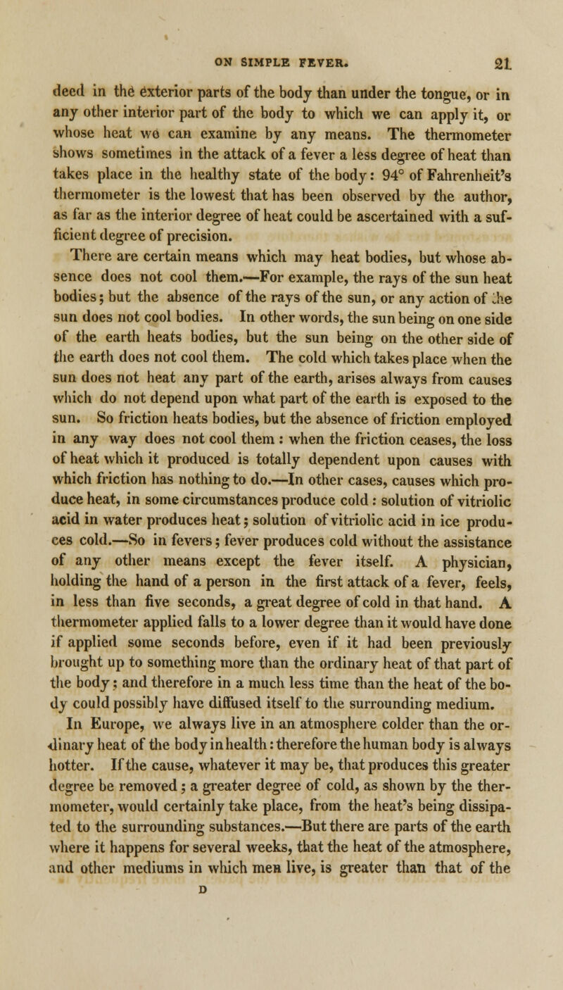 deed in the exterior parts of the body than under the tongue, or in any other interior part of the body to which we can apply it, or whose heat wo can examine by any means. The thermometer shows sometimes in the attack of a fever a less degree of heat than takes place in the healthy state of the body: 94° of Fahrenheit's thermometer is the lowest that has been observed by the author, as far as the interior degree of heat could be ascertained with a suf- ficient degree of precision. There are certain means which may heat bodies, but whose ab- sence does not cool them.—For example, the rays of the sun heat bodies; but the absence of the rays of the sun, or any action of die sun does not cool bodies. In other words, the sun being on one side of the earth heats bodies, but the sun being on the other side of the earth does not cool them. The cold which takes place when the sun does not heat any part of the earth, arises always from causes which do not depend upon what part of the earth is exposed to the sun. So friction heats bodies, but the absence of friction employed in any way does not cool them : when the friction ceases, the loss of heat which it produced is totally dependent upon causes with which friction has nothing to do.—In other cases, causes which pro- duce heat, in some circumstances produce cold: solution of vitriolic acid in water produces heat; solution of vitriolic acid in ice produ- ces cold.—So in fevers; fever produces cold without the assistance of any other means except the fever itself. A physician, holding the hand of a person in the first attack of a fever, feels, in less than five seconds, a great degree of cold in that hand. A thermometer applied falls to a lower degree than it would have done if applied some seconds before, even if it had been previously brought up to something more than the ordinary heat of that part of the body; and therefore in a much less time than the heat of the bo- dy could possibly have diffused itself to the surrounding medium. In Europe, we always live in an atmosphere colder than the or- dinary heat of the body in health: therefore the human body is always hotter. If the cause, whatever it may be, that produces this greater degree be removed; a greater degree of cold, as shown by the ther- mometer, would certainly take place, from the heat's being dissipa- ted to the surrounding substances.—But there are parts of the earth where it happens for several weeks, that the heat of the atmosphere, and other mediums in which men live, is greater than that of the