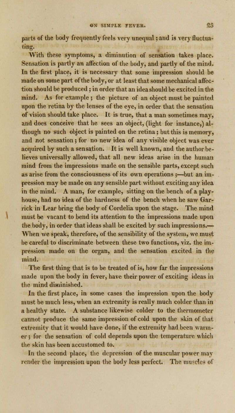 parts of the body frequently feels very unequal; and is very fluctua- ting. With these symptoms, a diminution of sensation takes place. Sensation is partly an affection of the body, and partly of the mind. In the first place, it is necessary that some impression should be made on some part of the body, or at least that some mechanical affec- tion should be produced; in order that an idea should be excited in the mind. As for example; the picture of an object must be painted upon the retina by the lenses of the eye, in order that the sensation of vision should take place. It is true, that a man sometimes may, and does conceive that he sees an object, (light for instance,) al- though no such object is painted on the retina; but this is memory, and not sensation; for no new idea of any visible object was ever acquired by such a sensation. It is well known, and the author be- lieves universally allowed, that all new ideas arise in the human mind from the impressions made on the sensible parts, except such as arise from the consciousness of its own operations ;—but an im- pression may be made on any sensible part without exciting any idea in the mind. A man, for example, sitting on the bench of a play- house, had no idea of the hardness of the bench when he saw Gar- rick in Lear bring the body of Cordelia upon the stage. The mind must be vacant to bend its attention to the impressions made upon the body, in order that ideas shall be excited by such impressions.— When we speak, therefore, of the sensibility of the system, we must he careful to discriminate between these two functions, viz. the im- pression made on the organ, and the sensation excited in the mind. The first thing that is to be treated of is, how far the impressions made upon the body in fever, have their power of exciting ideas in the mind diminished. In the first place, in some cases the impression upon the body must be much less, when an extremity is really much colder than in a healthy state. A substance likewise colder to the thermometer cannot produce the same impression of cold upon the skin of that extremity that it would have done, if the extremity had been warm- er ; for the sensation of cold depends upon the temperature which the skin has been accustomed to. In the second place, the depression of the muscular power may render the impression upon the body less perfect. The muscles of