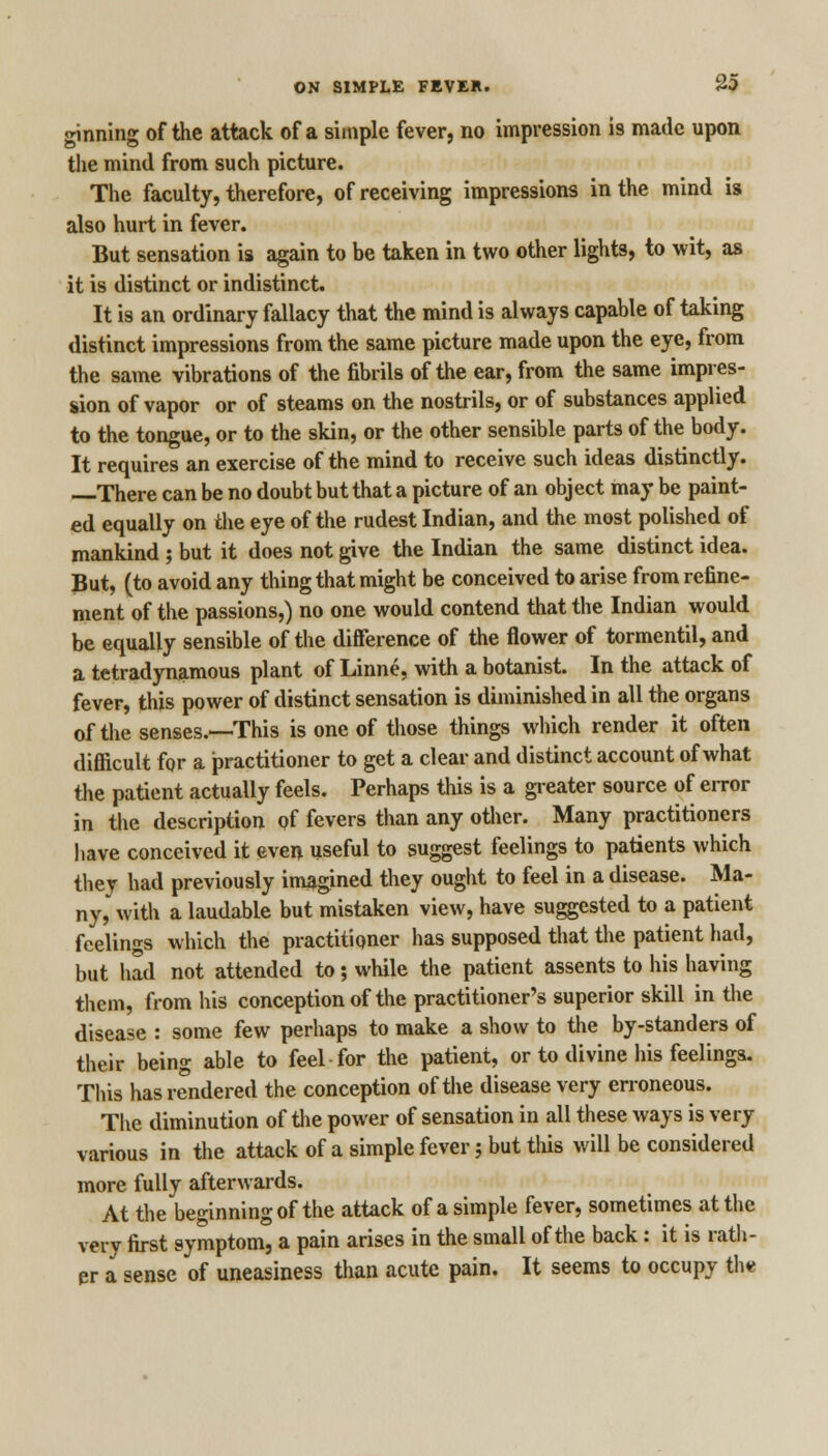 ginning of the attack of a simple fever, no impression is made upon the mind from such picture. The faculty, therefore, of receiving impressions in the mind is also hurt in fever. But sensation is again to be taken in two other lights, to wit, as it is distinct or indistinct. It is an ordinary fallacy that the mind is always capable of taking distinct impressions from the same picture made upon the eye, from the same vibrations of the fibrils of the ear, from the same impres- sion of vapor or of steams on the nostrils, or of substances applied to the tongue, or to the skin, or the other sensible parts of the body. It requires an exercise of the mind to receive such ideas distinctly. There can be no doubt but that a picture of an object may be paint- ed equally on the eye of the rudest Indian, and the most polished of mankind ; but it does not give the Indian the same distinct idea. But, (to avoid any thing that might be conceived to arise from refine- ment of the passions,) no one would contend that the Indian would be equally sensible of the difference of the flower of tormentil, and a tetradynamous plant of Linne, with a botanist. In the attack of fever, this power of distinct sensation is diminished in all the organs of the senses.—-This is one of those things which render it often difficult for a practitioner to get a clear and distinct account of what the patient actually feels. Perhaps this is a greater source of error in the description of fevers than any other. Many practitioners have conceived it even useful to suggest feelings to patients which they had previously imagined they ought to feel in a disease. Ma- ny, with a laudable but mistaken view, have suggested to a patient feelings which the practitioner has supposed that the patient had, but had not attended to; while the patient assents to his having them, from his conception of the practitioner's superior skill in the disease : some few perhaps to make a show to the by-standers of their being able to feel for the patient, or to divine his feelings. This has rendered the conception of the disease very erroneous. The diminution of the power of sensation in all these ways is very various in the attack of a simple fever; but this will be considered more fully afterwards. At the beginning of the attack of a simple fever, sometimes at the very first symptom, a pain arises in the small of the back: it is rath- er a sense of uneasiness than acute pain. It seems to occupy th*