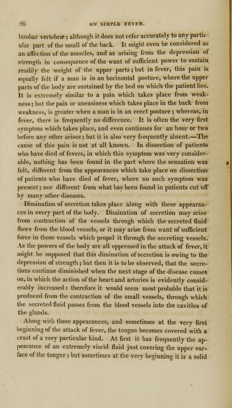 lumbar vertebra; although it does not refer accurately to any partic- ular part of the small of the back. It might even be considered as an affection of the muscles, and as arising from the depression of strength in consequence of the want of sufficient power to sustain readily the weight of the upper parts; but in fever, this pain is equally felt if a man is in an horizontal posture, where the upper parts of the body are sustained by the bed on which the patient lies. It is extremely similar to a pain which takes place from weak- ness ; but the pain or uneasiness which takes place in the back from weakness, is greater when a man is in an erect posture; whereas, in fever, there is frequently no difference. It is often the very first symptom which takes place, and even continues for an hour or two before any other arises; but it is also very frequently absent.—The cause of this pain is not at all known. In dissection of patients who have died of fevers, in which this symptom was very consider- able, nothing has been found in the part where the sensation was felt, different from the appearances which take place on dissection of patients who have died of fever, where no such symptom was present; nor different from what has been found in patients cut off by many other diseases. Diminution of secretion takes place along with these appearan- ces in every part of the body. Diminution of secretion may arise from contraction of the vessels through which the secreted fluid flows from the blood vessels, or it may arise from want of sufficient force in those vessels which propel it through the secreting vessels. As the powers of the body are all oppressed in the attack of fever, it might be supposed that this diminution of secretion is owing to the depression of strength; but then it is to be observed, that the secre- tions continue diminished when the next stage of the disease comes on, in which the action of the heart and arteries is evidently consid- erably increased: therefore it would seem most probable that it is produced from the contraction of the small vessels, through which the secreted fluid passes from the blood vessels into the cavities of the glands. Along with these appearances, and sometimes at the very first beginning of the attack of fever, the tongue becomes covered with a crust of a very particular kind. At first it has frequently the ap- pearance of an extremely viscid fluid just covering the upper sur* face of the tongue; but sometimes at the very beginning it is a solid