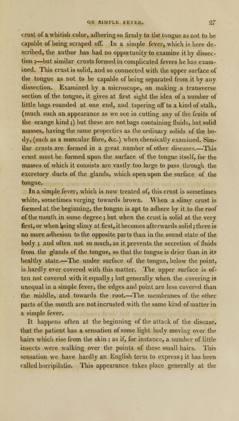 crust of a whitish color, adhering so firmly to the tongue as not to be capable of being scraped oft*. In a simple fever, which is here de- scribed, the author has had no opportunity to examine it by dissec- tion ;—but similar crusts formed in complicated fevers he has exam- ined. This crust is solid, and so connected with the upper surface of the tongue as not to be capable of being separated from it by any dissection. Examined by a microscope, on making a transverse section of the tongue, it gives at first sight the idea of a number of little bags rounded at one end, and tapering off to a kind of stalk, (much such an appearance as we see in cutting any of the fruits of the orange kind;) but these are not bags containing fluids, but solid masses, having the same properties as the ordinary solids of the bo- dy, (such as a muscular fibre, &c.) when chemically examined. Sim- ilar crusts are formed in a great number of other diseases.—This crust must be formed upon the surface of the tongue itself, for the masses of which it consists are vastly too large to pass through the excretory ducts of the glands, which open upon the surface of the tongue. In a simple fever, which is now treated of, this crust is sometimes white, sometimes verging towards brown. When a slimy crust is formed at the beginning, the tongue is apt to adhere by it to the roof of the moutli in some degree; but when the crust is solid at the very first, or when being slimy at first, it becomes afterwards solid; there is no more adhesion to the opposite parts than in the sound state of the body ; and often not so much, as it prevents the secretion of fluids from the glands of the tongue, so that the tongue is drier than in its healthy state.—The under surface of the tongue, below the point, is hardly ever covered with tins matter. The upper surface is of- ten not covered with it equally; but generally when the covering is unequal in a simple fever, the edges and point are less covered than the middle, and towards the root.—The membranes of the other parts of the mouth are notincrusted with the same kind of matter in a simple fever. It happens often at the beginning of the attack of the disease, that the patient has a sensation of some light body moving over the hairs which rise from the skin; as if, for instance, a number of little insects were walking over the points of these small hairs. This sensation we have hardly an English term to express; it has been called horripilatio. This appearance takes place generally at the