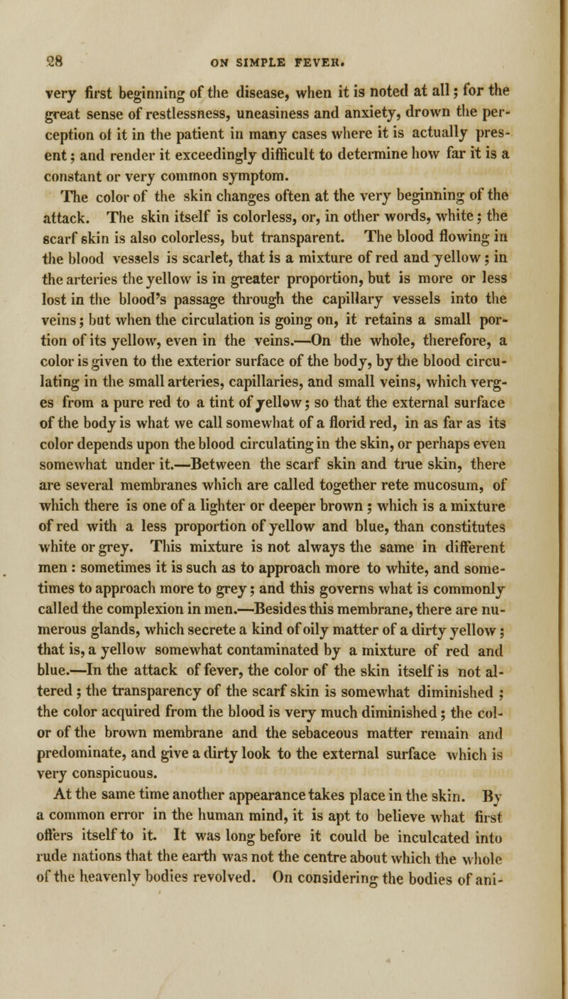 very first beginning of the disease, when it is noted at all; for the great sense of restlessness, uneasiness and anxiety, drown the per- ception ot it in the patient in many cases where it is actually pres- ent ; and render it exceedingly difficult to determine how far it is a constant or very common symptom. The color of the skin changes often at the very beginning of the attack. The skin itself is colorless, or, in other words, white; the scarf skin is also colorless, but transparent. The blood flowing in the blood vessels is scarlet, that is a mixture of red and yellow; in the arteries the yellow is in greater proportion, but is more or less lost in the blood's passage through the capillary vessels into the veins; but when the circulation is going on, it retains a small por- tion of its yellow, even in the veins.—On the whole, therefore, a color is given to the exterior surface of the body, by the blood circu- lating in the small arteries, capillaries, and small veins, which verg- es from a pure red to a tint of yellow; so that the external surface of the body is what we call somewhat of a florid red, in as far as its color depends upon the blood circulating in the skin, or perhaps even somewhat under it.—Between the scarf skin and true skin, there are several membranes which are called together rete mucosum, of which there is one of a lighter or deeper brown; which is a mixture of red with a less proportion of yellow and blue, than constitutes white or grey. This mixture is not always the same in different men : sometimes it is such as to approach more to white, and some- times to approach more to grey; and this governs what is commonly called the complexion in men.—Besides this membrane, there are nu- merous glands, which secrete a kind of oily matter of a dirty yellow; that is, a yellow somewhat contaminated by a mixture of red and blue.—In the attack of fever, the color of the skin itself is not al- tered ; the transparency of the scarf skin is somewhat diminished ; the color acquired from the blood is very much diminished; the col- or of the brown membrane and the sebaceous matter remain and predominate, and give a dirty look to the external surface which is very conspicuous. At the same time another appearance takes place in the skin. By a common error in the human mind, it is apt to believe what first offers itself to it. It was long before it could be inculcated into rude nations that the earth was not the centre about which the whole of the heavenly bodies revolved. On considering the bodies of ani-