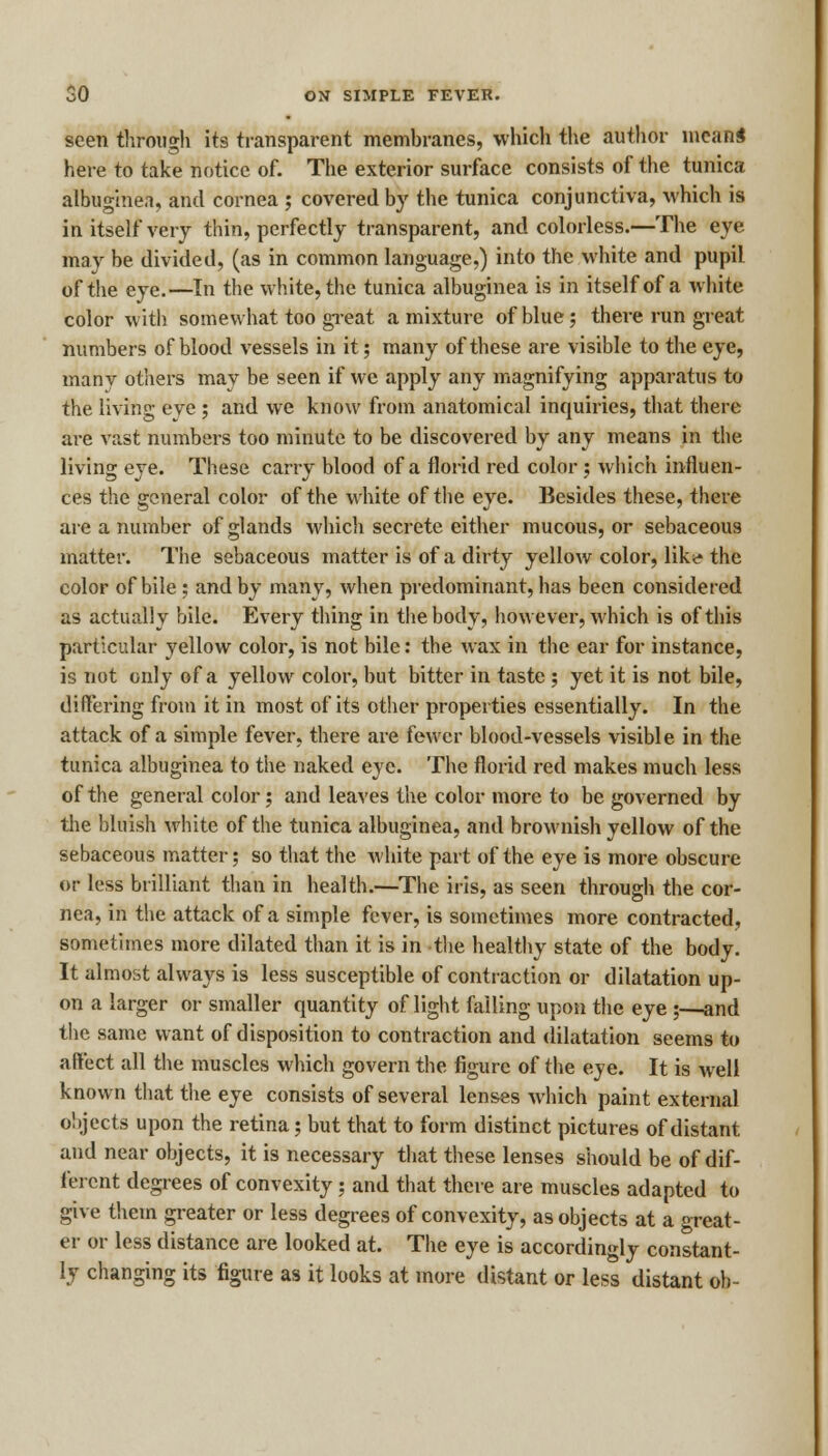 seen through its transparent membranes, which the author mean* here to take notice of. The exterior surface consists of the tunica albuginea, and cornea ; covered by the tunica conjunctiva, which is in itself very thin, perfectly transparent, and colorless.—The eye may be divided, (as in common language,) into the white and pupil of the eye.—In the white, the tunica albuginea is in itself of a white color with somewhat too great a mixture of blue; there run great numbers of blood vessels in it; many of these are visible to the eye, rnanv others may be seen if we apply any magnifying apparatus to the living eye ; and we know from anatomical inquiries, that there are vast numbers too minute to be discovered by any means in the living eye. These carry blood of a florid red color; which influen- ces the general color of the White of the eye. Besides these, there are a number of glands which secrete either mucous, or sebaceous matter. The sebaceous matter is of a dirty yellow color, like* the color of bile ; and by many, when predominant, has been considered as actually bile. Every thing in the body, however, which is of this particular yellow color, is not bile: the wax in the ear for instance, is not only of a yellow color, but bitter in taste ; yet it is not bile, differing from it in most of its other properties essentially. In the attack of a simple fever, there are fewer blood-vessels visible in the tunica albuginea to the naked eye. The florid red makes much less of the general color; and leaves the color more to be governed by the bluish white of the tunica albuginea, and brownish yellow of the sebaceous matter; so that the white part of the eye is more obscure or less brilliant than in health.—The iris, as seen through the cor- nea, in the attack of a simple fever, is sometimes more contracted, sometimes more dilated than it is in the healthy state of the body. It almost always is less susceptible of contraction or dilatation up- on a larger or smaller quantity of light failing upon the eye ;—and the same want of disposition to contraction and dilatation seems to affect all the muscles which govern the figure of the eye. It is well known that the eye consists of several lenses which paint external oltjects upon the retina; but that to form distinct pictures of distant and near objects, it is necessary that these lenses should be of dif- ferent degrees of convexity; and that there are muscles adapted to give them greater or less degrees of convexity, as objects at a great- er or less distance are looked at. The eye is accordingly constant- ly changing its figure as it looks at more distant or less distant oh-