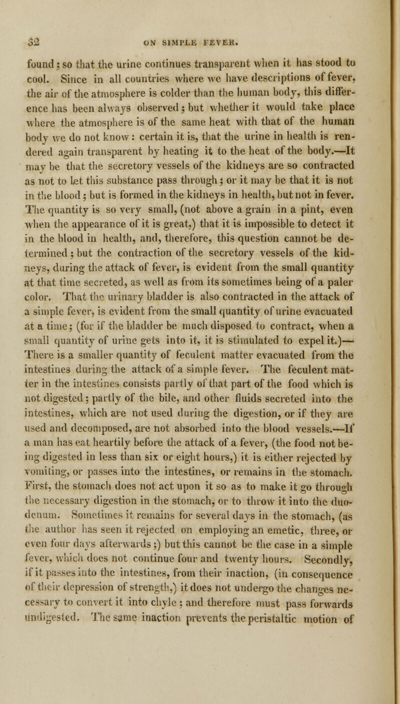 found; so that the urine continues transparent when it has stood to cool. Since in all countries where Ave have descriptions of fever, the air of the atmosphere is colder than the human body, this differ- ence has been always observed; but whether it would take place where the atmosphere is of the same heat with that of the human body we do not know : certain it is, that the urine in health is ren- dered again transparent by heating it to the heat of the body.—It may be that the secretory vessels of the kidneys are so contracted as not to Let this substance pass through; or it may be that it is not in the blood; but is formed in the kidneys in health, but not in fever. The quantity is so very small, (not above a grain in a pint, even when the appearance of it is great,) that it is impossible to detect it in the blood in health, and, therefore, this question cannot be de- termined ; but the contraction of the secretory vessels of the kid- neys, during the attack of fever, is evident from the small quantity at that time secreted, as well as from its sometimes being of a paler color. That the urinary bladder is also contracted in the attack of a simple fever, is evident from the small quantity of urine evacuated at a time; (for if the bladder be much disposed to contract, when a small quantity of urine gets into it, it is stimulated to expel it.)— There is a smaller quantity of feculent matter evacuated from the intestines during the attack of a simple fever. The feculent mat- ter in the intestines consists partly of that part of the food which is not digested; partly of the bile, and other fluids secreted into the intestines, which are not used during the digestion, or if they are used and decomposed, are not absorbed into the blood vessels.—If a man has eat heartily before the attack of a fever, (the food not be- ing digested in less than six or eight hours,) it is either rejected by vomiting, or passes into the intestines, or remains in the stomach. First, the stomach does not act upon it so as to make it go through the necessary digestion in the stomach, or to throw it into the duo- denum. Sometimes it remains for several days in the stomach, (as the author has seen it rejected on employing an emetic, three, or even four days afterwards ;) but this cannot be the case in a simple fever, which does not continue four and twenty hours. Secondly, if it passes into the intestines, from their inaction, (in consequence of their depression of strength,) it does not undergo the changes ne- cessary to convert it into chyle ; and therefore must pass forwards undigested. The same inaction prevents the peristaltic motion of