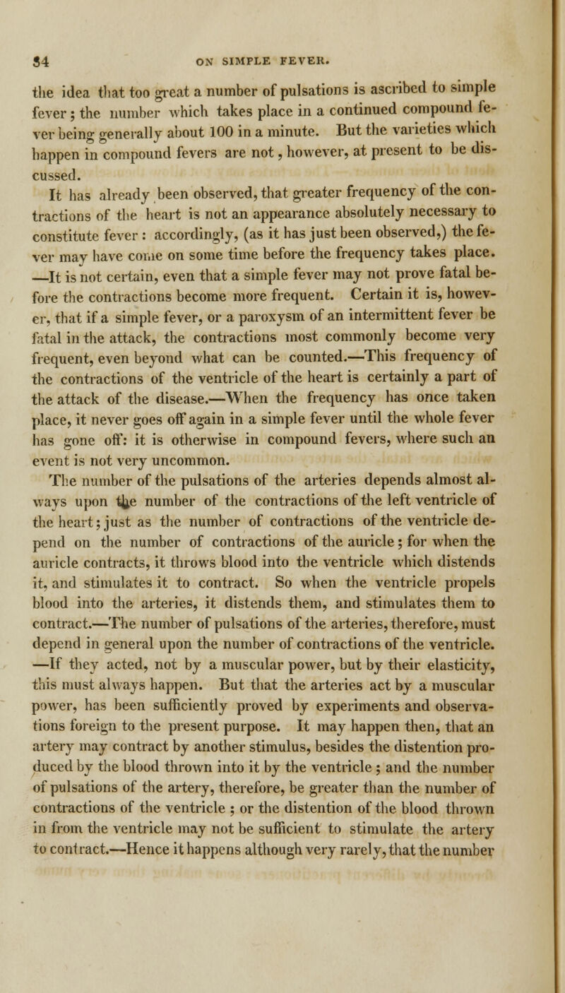 the idea that too great a number of pulsations is ascribed to simple fever; the number which takes place in a continued compound fe- ver being generally about 100 in a minute. But the varieties which happen in compound fevers are not, however, at present to be dis- cussed. It has already been observed, that greater frequency of the con- tractions of the heart is not an appearance absolutely necessary to constitute fever : accordingly, (as it has just been observed,) the fe- ver may have come on some time before the frequency takes place. —It is not certain, even that a simple fever may not prove fatal be- fore the contractions become more frequent. Certain it is, howev- er, that if a simple fever, or a paroxysm of an intermittent fever be fatal in the attack, the contractions most commonly become very frequent, even beyond what can be counted.—This frequency of the contractions of the ventricle of the heart is certainly a part of the attack of the disease.—When the frequency has once taken place, it never goes off again in a simple fever until the whole fever has gone off: it is otherwise in compound fevers, where such an event is not very uncommon. The number of the pulsations of the arteries depends almost al- ways upon %e number of the contractions of the left ventricle of the heart; just as the number of contractions of the ventricle de- pend on the number of contractions of the auricle; for when the auricle contracts, it throws blood into the ventricle which distends it. and stimulates it to contract. So when the ventricle propels blood into the arteries, it distends them, and stimulates them to contract.—The number of pulsations of the arteries, therefore, must depend in general upon the number of contractions of the ventricle. —If they acted, not by a muscular power, but by their elasticity, this must always happen. But that the arteries act by a muscular power, has been sufficiently proved by experiments and observa- tions foreign to the present purpose. It may happen then, that an artery may contract by another stimulus, besides the distention pro- duced by the blood thrown into it by the ventricle ; and the number of pulsations of the artery, therefore, be greater than the number of contractions of the ventricle ; or the distention of the blood thrown in from the ventricle may not be sufficient to stimulate the artery to contract.—Hence it happens although very rarely, that the number