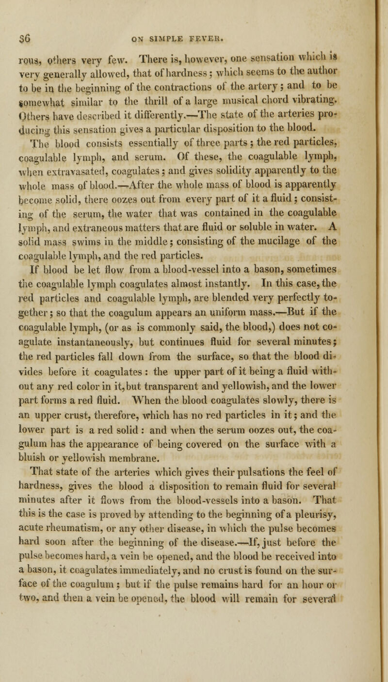 rous, others very few. There is, however, one sensation which ii very generally allowed, that of hardness; which seems to the author to he in the beginning of the contractions of the artery; and to be somewhat similar to the thrill of a large musical chord vibrating. Others have described it differently.—-The state of the arteries pro- ducing this sensation gives a particular disposition to the blood. The blood consists essentially of three parts; the red particles, coagulable lymph, and serum. Of these, the coagulable lymph, when extravasated, coagulates; and gives solidity apparently to the whole mass of blood.^-After the whole mass of blood is apparently become solid, there oozes out from every part of it a fluid; consist- ing of the serum, the water that was contained in the coagulable lymph, and extraneous matters that are fluid or soluble in water. A solid mas3 swims in the middle; consisting of the mucilage of the coagulable lymph, and the red particles. If blood be let flow from a blood-vessel into a bason, sometimes the coagulable lymph coagulates almost instantly. In this case, the red particles and coagulable lymph, are blended very perfectly to- gether ; so that the coagulum appears an uniform mass.—But if the coagulable lymph, (or as is commonly said, the blood,) does not co- agulate instantaneously, but continues fluid for several minutes; the red particles fall down from the surface, so that the blood di- vides before it coagulates: the upper part of it being a fluid with- out any red color in it,but transparent and yellowish, and the lower part forms a red fluid. When the blood coagulates slowly, there is an upper crust, therefore, which has no red particles in it; and the lower part is a red solid : and when the serum oozes out, the coa- gulum has the appearance of being covered on the surface with a bluish or yellowish membrane. That state of the arteries which gives their pulsations the feel of hardness, gives the blood a disposition to remain fluid for several minutes after it flows from the blood-vessels into a bason. That this is the case is proved by attending to the beginning of a pleurisy, acute rheumatism, or any other disease, in which the pulse becomes hard soon after the beginning of the disease.—If, just before the pulse becomes hard, a vein be opened, and the blood be received into a bason, it coagulates immediately, and no crust is found on the sur- face of the coagulum ; but if the pulse remains hard for an hour or two, and then a vein be opened, the blood will remain for several