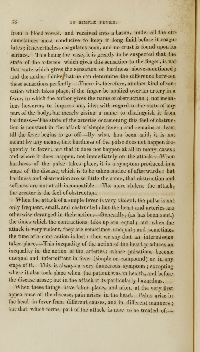 from a bloodvessel, and received into a bason, under all the cir- cumstances most conducive to keep it long fluid before it coagu- lates ; it nevertheless coagulates soon, and no crust is found upon its surface. This being the case, it is greatly to be suspected that the state of the arteries which gives this sensation to the finger, is not that state which gives the sensation of hardness above-mentioned ; and the author thinks that he can determine the difference between these sensations perfectly.—There is, therefore, another kind of sen- sation which takes place, if the finger be applied over an artery in a fever, to which the author gives the name of obstruction ; not mean- ing, however, to impress any idea with regard to the state of any part of the body, but merely giving a name to distinguish it from hardness.—The state of the arteries occasioning this feel of obstruc- tion is constant in the attack of simple fever ; and remains at least till the fever begins to go off*.—By what has been said, it is not meant by any means, that hardness of the pulse does not happen fre- quently in fever; but that it does not happen at all in many cases ; and where it does happen, not immediately on the attack.—When hardness of the pulse takes place, it is a symptom produced in a stage of the disease, which is to be taken notice of afterwards : but hardness and obstruction are so little the same, that obstruction and softness are not at ail incompatible. The more violent the attackr the greater is the feel of obstruction. When the attack of a simple fever is very violent, the pulse is not only frequent, small, and obstructed ; but the heart and arteries are otherwise deranged in their action.—Generally, (as has been said,) the times which the contractions take up are equal; but when the attack is very violent, they are sometimes unequal; and sometimes the time of a contraction is lost: then we say that an intermission takes place.—This inequality of the action of the heart produces an inequality in the action of the arteries; whose pulsations become unequal and intermittent in fever (simple or compound) or in any stage of it. This is always a very dangerous symptom ; excepting where it also took place when the patient was in health, and before the disease arose; but in the attack it is particularly hazardous. When these things have taken place, and often at the very first appearance of the disease, pain arises in the head. Pains arise in the head in fever from different causes, and in different manners ; hut that which forms part of the attack is now to be treated of.