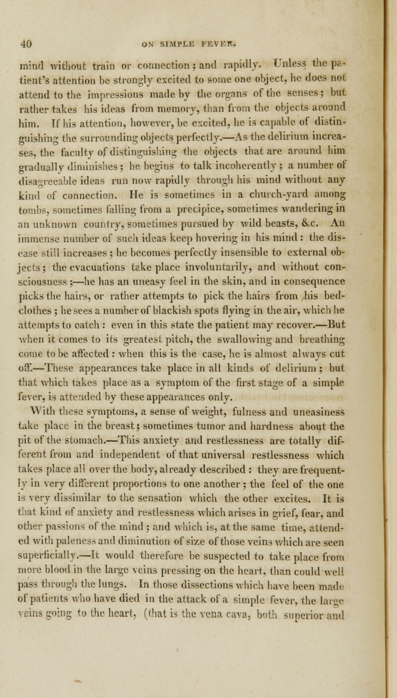 mind without train or connection; and rapidly. Unless the pa tient's attention be strongly excited to some one object, he does not attend to the impressions made by the organs of the senses; but rather takes his ideas from memory, than from the objects around him. If his attention, however, be excited, he is capable of distin- guishing the surrounding objects perfectly.—As the delirium increa- ses, the faculty of distinguishing the objects that are around him gradually diminishes; he begins to talk incoherently ; a number of disagreeable ideas run now rapidly through his mind without any kind of connection. He is sometimes in a church-yard among tombs, sometimes falling from a precipice, sometimes wandering in an unknown country, sometimes pursued by wild beasts, &c. An immense number of such ideas keep hovering in his mind : the dis- ease still increases; he becomes perfectly insensible to external ob- jects ; the evacuations take place involuntarily, and without con- sciousness ;—he has an uneasy feel in the skin, and in consequence picks the hairs, or rather attempts to pick the hairs from his bed- clothes ; he sees a number of blackish spots flying in the air, which he attempts to oatch : even in this state the patient may recover.—But when it comes to its greatest pitch, the swallowing and breathing come to be affected : when this is the case, he is almost always cut off.—These appearances take place in all kinds of delirium ; but that which takes place as a symptom of the first stage of a simple, fever, is attended by these appearances only. With these symptoms, a sense of weight, fulness and uneasiness take place in the breast; sometimes tumor and hardness about the pit of the stomach.—This anxiety and restlessness are totally dif- ferent from and independent of that universal restlessness which takes place all over the body, already described : they are frequent- ly in very different proportions to one another; the feel of the one is very dissimilar to the sensation which the other excites. It is that kind of anxiety and restlessness which arises in grief, fear, and other passions of the mind ; and which is, at the same time, attend- ed with paleness and diminution of size of those veins which are seen superficially.—It would therefore be suspected to take place from more blood in the large veins pressing on the heart, than could well pass through the lungs. In those dissections which have been made. of patients who have died in the attack of a simple fever, the large veins going to the heart, (that i* the vena cava, both superior and