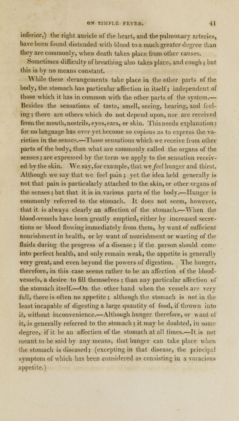 inferior.) the right auricle of the heart, and the pulmonary arteries, have been found distended with blood to a much greater degree than they are commonly, when death takes place from other causes. Sometimes difficulty of breathing also takes place, and cough; but this is by no means constant. While these derangements take place in the other parts of the body, the stomach has particular affection in itself; independent of those which it has in common with the other parts of the system.— Besides the sensations of taste, smell, seeing, hearing, and feel- ing; there are others which do not depend upon, nor are received from the mouth, nostrils, eyes, ears, or skin. This needs explanation; for no language has ever yet become so copious as to express the va- rieties in the senses.—Those sensations which we receive from other parts of the body, than what are commonly called the organs of the senses; are expressed by the term we apply to the sensation receiv- ed by the skin. We say,for example, that we feel hunger and thirst. Although we say that we feel pain ; yet the idea held generally is not that pain is particularly attached to the skin, or other organs of the senses; but that it is in various parts of the body.—Hunger is commonly referred to the stomach. It does not seem, however, that it is always clearly an affection of the stomach.—When the blood-vessels have been greatly emptied, either by increased secre- tions or blood flowing immediately from them, by want of sufficient nourishment in health, or by want of nourishment or wasting of the fluids during the progress of a disease ; if the person should come into perfect health, and only remain weak, the appetite is generally very great, and even beyond the powers of digestion. The hunger, therefore, in this case seems rather to be an affection of the blood- vessels, a desire to fill themselves ; than any particular affection of the stomach itself.—On the other hand when the vessels are very full, there is often no appetite ; although the stomach is not in the least incapable of digesting a large quantity of food, if thrown into it, without inconvenience.—Although hunger therefore, or want of it, is generally referred to the stomach ; it may be doubted, in sonic degree, if it be an affection of the stomach at all times.—It is not meant to be said by any means, that hunger can take place when the stomach is diseased; (excepting in that disease, the principal symptom of which has been considered as consisting in a voracious appetite.)