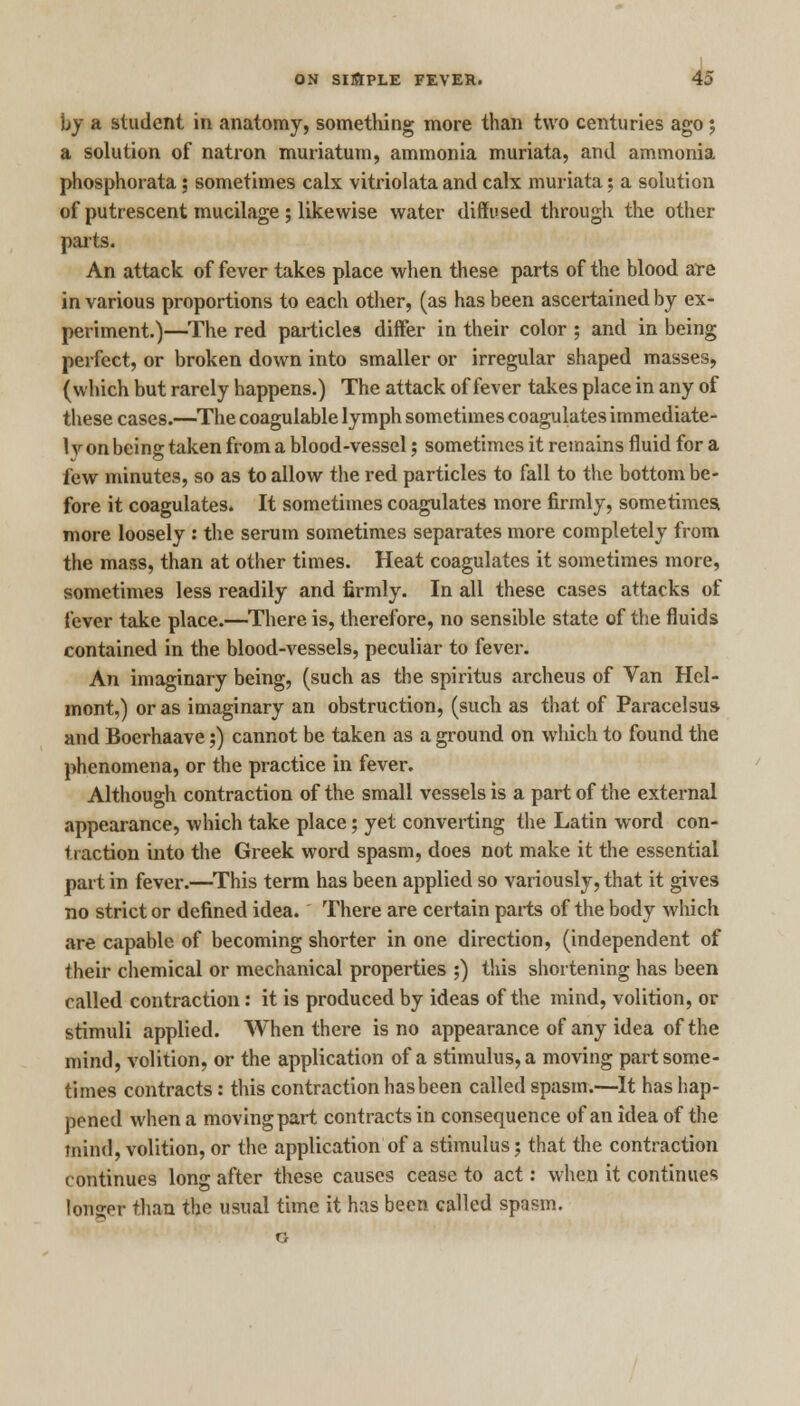 by a student in anatomy, something more than two centuries ago ; a solution of natron muriatum, ammonia muriata, and ammonia phosphorata; sometimes calx vitriolata and calx muriata; a solution of putrescent mucilage; likewise water diffused through the other parts. An attack of fever takes place when these parts of the blood are in various proportions to each other, (as has been ascertained by ex- periment.)—The red particles differ in their color ; and in being perfect, or broken down into smaller or irregular shaped masses, (which but rarely happens.) The attack of fever takes place in any of these cases.—The coagulable lymph sometimes coagulates immediate- 1 v on being taken from a blood-vessel; sometimes it remains fluid for a few minutes, so as to allow the red particles to fall to the bottom be- fore it coagulates. It sometimes coagulates more firmly, sometimes, more loosely : the serum sometimes separates more completely from the mass, than at other times. Heat coagulates it sometimes more, sometimes less readily and firmly. In all these cases attacks of fever take place.—There is, therefore, no sensible state of the fluids contained in the blood-vessels, peculiar to fever. An imaginary being, (such as the spiritus archeus of Van Hel- mont,) or as imaginary an obstruction, (such as that of Paracelsus and Boerhaave;) cannot be taken as a ground on which to found the phenomena, or the practice in fever. Although contraction of the small vessels is a part of the external appearance, which take place; yet converting the Latin word con- traction into the Greek word spasm, does not make it the essential part in fever.—This term has been applied so variously, that it gives no strict or defined idea. There are certain parts of the body which are capable of becoming shorter in one direction, (independent of their chemical or mechanical properties ;) this shortening has been called contraction: it is produced by ideas of the mind, volition, or stimuli applied. When there is no appearance of any idea of the mind, volition, or the application of a stimulus, a moving part some- times contracts: this contraction has been called spasm.—It has hap- pened when a moving part contracts in consequence of an idea of the fnind, volition, or the application of a stimulus; that the contraction continues long after these causes cease to act: when it continues longer than the usual time it has been called spasm.