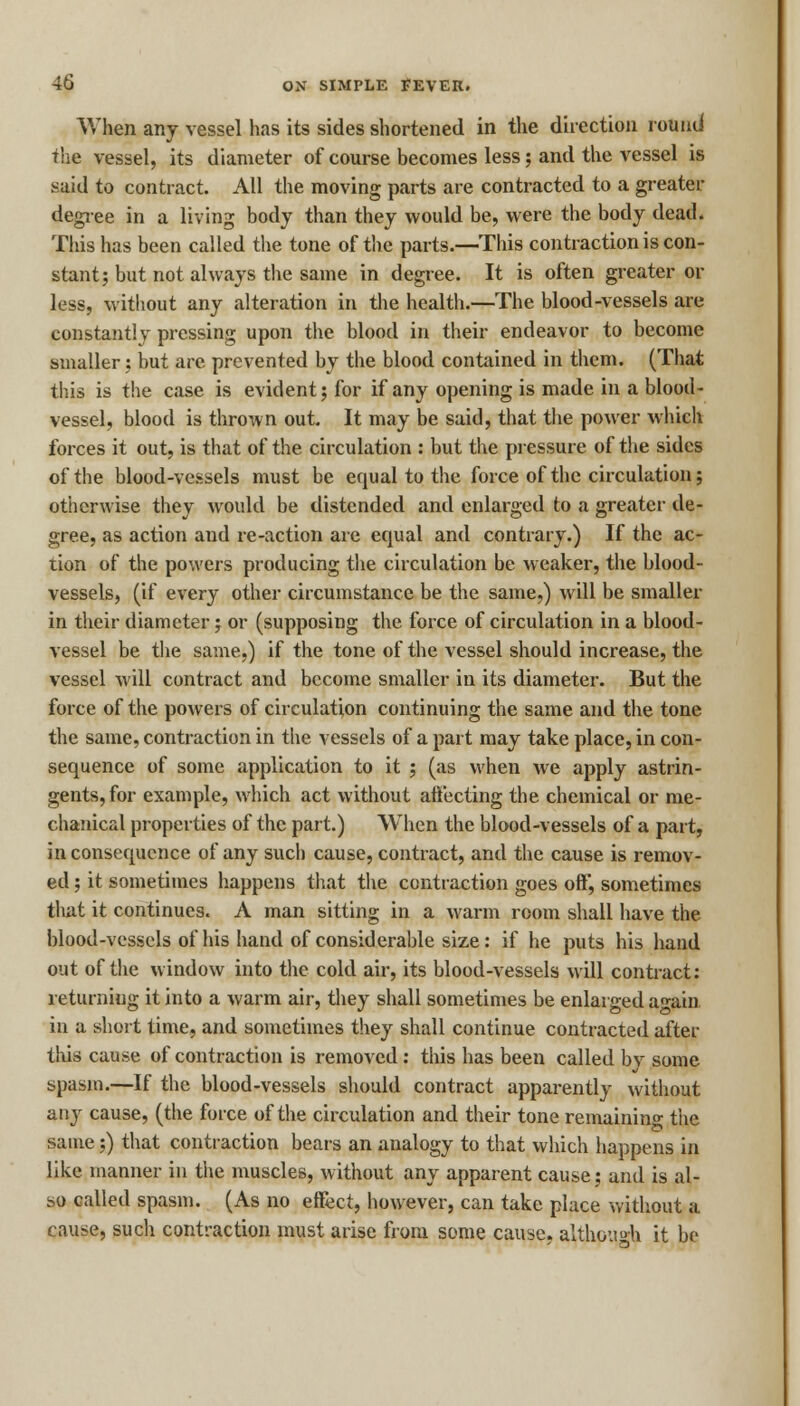 When any vessel has its sides shortened in the direction round the vessel, its diameter of course becomes less; and the vessel is said to contract. All the moving parts are contracted to a greater degree in a living body than they would be, were the body dead. This has been called the tone of the parts.—This contraction is con- stant; but not always the same in degree. It is often greater or less, without any alteration in the health.—The blood-vessels are constantly pressing upon the blood in their endeavor to become smaller; but are prevented by the blood contained in them. (That this is the case is evident; for if any opening is made in a blood- vessel, blood is thrown out. It may be said, that the power which forces it out, is that of the circulation : but the pressure of the sides of the blood-vessels must be equal to the force of the circulation; otherwise they would be distended and enlarged to a greater de- gree, as action and re-action are equal and contrary.) If the ac- tion of the powers producing the circulation be weaker, the blood- vessels, (if every other circumstance be the same,) will be smaller in their diameter; or (supposing the force of circulation in a blood- vessel be the same,) if the tone of the vessel should increase, the vessel will contract and become smaller in its diameter. But the force of the powers of circulation continuing the same and the tone the same, contraction in the vessels of a part may take place, in con- sequence of some application to it ; (as when we apply astrin- gents, for example, which act without affecting the chemical or me- chanical properties of the part.) When the blood-vessels of a part, inconsequence of any such cause, contract, and the cause is remov- ed ; it sometimes happens that the contraction goes oft', sometimes that it continues. A man sitting in a warm room shall have the blood-vessels of his hand of considerable size: if he puts his hand out of the window into the cold air, its blood-vessels will contract: returning it into a warm air, they shall sometimes be enlarged a -am in a short time, and sometimes they shall continue contracted after this cause of contraction is removed: this has been called by some spasm.—If the blood-vessels should contract apparently without any cause, (the force of the circulation and their tone remaining the same;) that contraction bears an analogy to that which happens in like manner in the muscles, without any apparent cause; and is al- so called spasm. (As no effect, however, can take place without a cause, such contraction must arise from some cause, although it be
