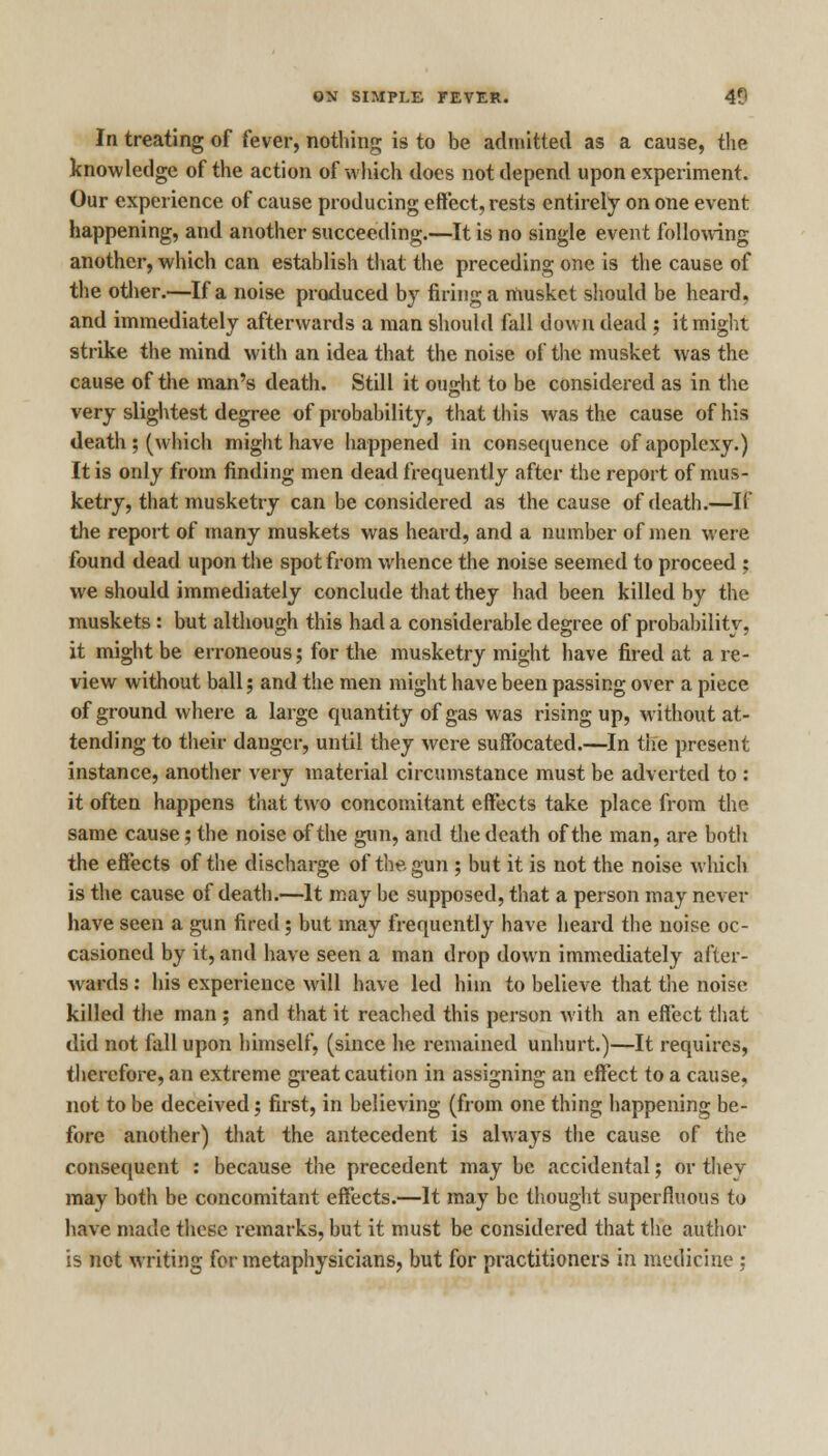 In treating of fever, nothing is to be admitted as a cause, the knowledge of the action of which does not depend upon experiment. Our experience of cause producing effect, rests entirely on one event happening, and another succeeding.—It is no single event following another, which can establish that the preceding one is the cause of the other.—If a noise produced by firing a musket should be heard, and immediately afterwards a man should fall down dead ; it might strike the mind with an idea that the noise of the musket was the cause of the man's death. Still it oujrht to be considered as in the very slightest degree of probability, that this was the cause of his death; (which might have happened in consequence of apoplexy.) It is only from finding men dead frequently after the report of mus- ketry, that musketry can be considered as the cause of death.—If the report of many muskets was heard, and a number of men were found dead upon the spot from whence the noise seemed to proceed ; we should immediately conclude that they had been killed by the muskets : but although this had a considerable degree of probability, it might be erroneous; for the musketry might have fired at are- view without ball; and the men might have been passing over a piece of ground where a large quantity of gas was rising up, without at- tending to their danger, until they were suffocated.—In the present instance, another very material circumstance must be adverted to : it often happens that two concomitant effects take place from the same cause; the noise of the gun, and the death of the man, are both the effects of the discharge of the gun ; but it is not the noise which is the cause of death.—It may be supposed, that a person may never have seen a gun fired; but may frequently have heard the noise oc- casioned by it, and have seen a man drop down immediately after- wards : his experience will have led him to believe that the noise killed the man ; and that it reached this person with an effect that did not fall upon himself, (since he remained unhurt.)—It requires, therefore, an extreme great caution in assigning an effect to a cause, not to be deceived j first, in believing (from one thing happening be- fore another) that the antecedent is always the cause of the consequent : because the precedent may be accidental; or they may both be concomitant effects.—It may be thought superfluous to have made these remarks, but it must be considered that the author is not writing for metaphysicians, but for practitioners in medicine ;