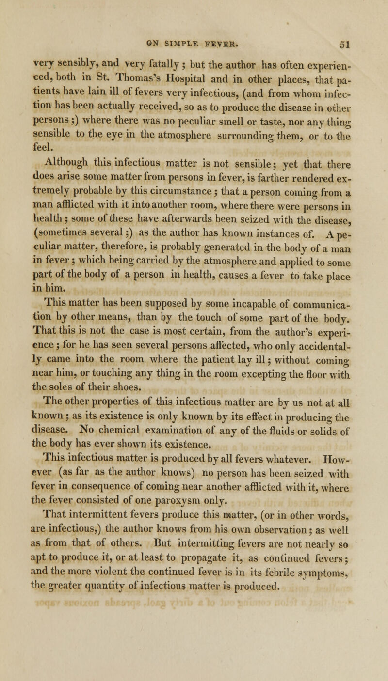 very sensibly, and very fatally; but the author has often experien- ced, both in St. Thomas's Hospital and in other places, that pa- tients have lain ill of fevers very infectious, (and from whom infec- tion has been actually received, so as to produce the disease in other persons ;) where there was no peculiar smell or taste, nor any thing sensible to the eye in the atmosphere surrounding them, or to the feel. Although this infectious matter is not sensible; yet that there does arise some matter from persons in fever, is farther rendered ex- tremely probable by this circumstance; that a person coming from a man afflicted with it into another room, where there were persons in health; some of these have afterwards been seized with the disease, (sometimes several;) as the author has known instances of. A pe- culiar matter, therefore, is probably generated in the body of a man in fever; which being carried by the atmosphere and applied to some part of the body of a person in health, causes a fever to take place in him. This matter has been supposed by some incapable of communica- tion by other means, than by the touch of some part of the body. That this is not the case is most certain, from the author's experi- ence ; for he has seen several persons affected, who only accidental- ly came into the room where the patient lay ill; without comin°- near him, or touching any thing in the room excepting the floor with the soles of their shoes. The other properties of this infectious matter are by us not at all known; as its existence is only known by its effect in producing the disease. No chemical examination of any of the fluids or solids of the body has ever shown its existence. This infectious matter is produced by all fevers whatever. How- ever (as far as the author knows) no person has been seized with fever in consequence of coming near another afflicted with it, where the fever consisted of one paroxysm only. That intermittent fevers produce this matter, (or in other words, are infectious,) the author knows from his own observation; as well as from that of others. But intermitting fevers are not nearly so apt to produce it, or at least to propagate it, as continued fevers; and the more violent the continued fever is in its febrile symptoms, the greater quantity of infectious matter is produced.