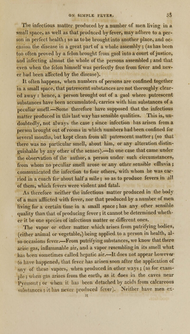 The infectious matter produced by a number of men living in a small space, as well as that produced by fever, may adhere to a per- son in perfect health; so as to be brought into another place, and oc- casion the disease in a great part of a whole assembly ; (as has been too often proved by a felon brought from gaol into a court of justice, and infecting almost the whole of the persons assembled ; and that even when the felon himself was perfectly free from fever and nev- er had been affected by the disease). It often happens, when numbers of persons are confined together in a small space, that putrescent substances are not thoroughly clear- ed away : hence, a person brought out of a gaol where putrescent substances have been accumulated, carries with him substances of a peculiar smell.—Some therefore have supposed that the infectious matter produced in this last way has sensible qualities. This is, un- doubtedly, not always the case ; since infection has arisen from a person brought out of rooms in which numbers had been confined for several months, but kept clean from all putrescent matter; (so that there was no particular smell, about him, or any alteration distin- guishable by any other of the senses).—In one case that came under the observation of the author, a person under such circumstances, from whom no peculiar smell arose or any other sensible effluvia; communicated the infection to four others, with whom he was car- ried in a coach for about half a mile; so as to produce fevers in all of them, which fevers were violent and fatal. As therefore neither the infectious matter produced in the body of a man afflicted with fever, nor that produced by a number of men living for a certain time in a small space; has any other sensible quality than that of producing fever; it cannot be determined wheth- er it be one species of infectious matter or different ones. The vapor or other matter which arises from putrifying bodies, (either animal or vegetable,) being applied to a person in health, al- so occasions fever.—From putrifying substances, we know that there arise gas, inflammable air, and a vapor resembling in its smell what has been sometimes called hepatic air.—It does not appear however to have happened, that fever has arisen soon after the application of any of these vapors, when produced in other ways ; (as for exam-' pie; when gas arises from the earth, as it does in the caves near Pynnont;or when it has been detached by acids from calcareous su&stances ; it has never produced fever). Neither have men ex-