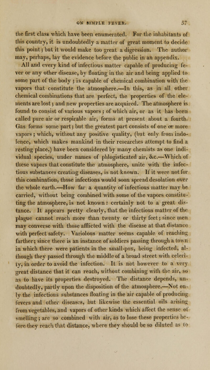 the first class which have been enumerated. For the inhabitants of this country, it is undoubtedly a matter of great moment to decide this point; but it would make too great a digression. The author may, perhaps, lay the evidence before the public in an appendix. All and every kind of infectious matter capable of producing fe- ver or any other disease, by floating in the air and being applied to some part of the body ; is capable of chemical combination with the vapors that constitute the atmosphere.—In this, as in all other chemical combinations that are perfect, the properties of the ele- ments are lost; and new properties are acquired. The atmosphere is found to consist of various vapors ; of which air, or as it has been called pure air or respirable air, forms at present about a fourth. Gas forms some part; but the greatest part consists of one or more vapors ; which, without any positive quality, (but only from indo- lence, which makes mankind in their researches attempt to find a resting place,) have been considered by many chemists as one indi- vidual species, under names of phlogisticated air, &c.—Which of these vapors that constitute the atmosphere, unite with the infec- tious substances creating diseases, is not known. If it were not for this combination, those infections would soon spread desolation over the whole earth.—How far a quantity of infectious matter may be carried, without being combined with some of the vapors constitu- ting the atmosphere, is not known: certainly not to a great dis- tance. It appears pretty clearly, that the infectious matter of the plague cannot reach more than twenty or thirty feet; since men may converse with those afflicted with the disease at that distance with perfect safety. Variolous matter seems capable of reaching farther; since there is an instance of soldiers passing through a town in which there were patients in the small-pox, being infected, al- though they passed through the middle of a broad street with celeri- ty, in order to avoid the infection. It is not however to a very great distance that it can reach, without combining with the air, so as to have its properties destroyed. The distance depends, un- doubtedly, partly upon the disposition of the atmosphere.—Not on- ly the infectious substances floating in the air capable of producing levers and other diseases, but likewise the essential oils arising from vegetables, and vapors of other kinds which affect the sense of smelling; are so combined with air, as to lose these properties be- fore they reach that distance, where they should be so diluted as to