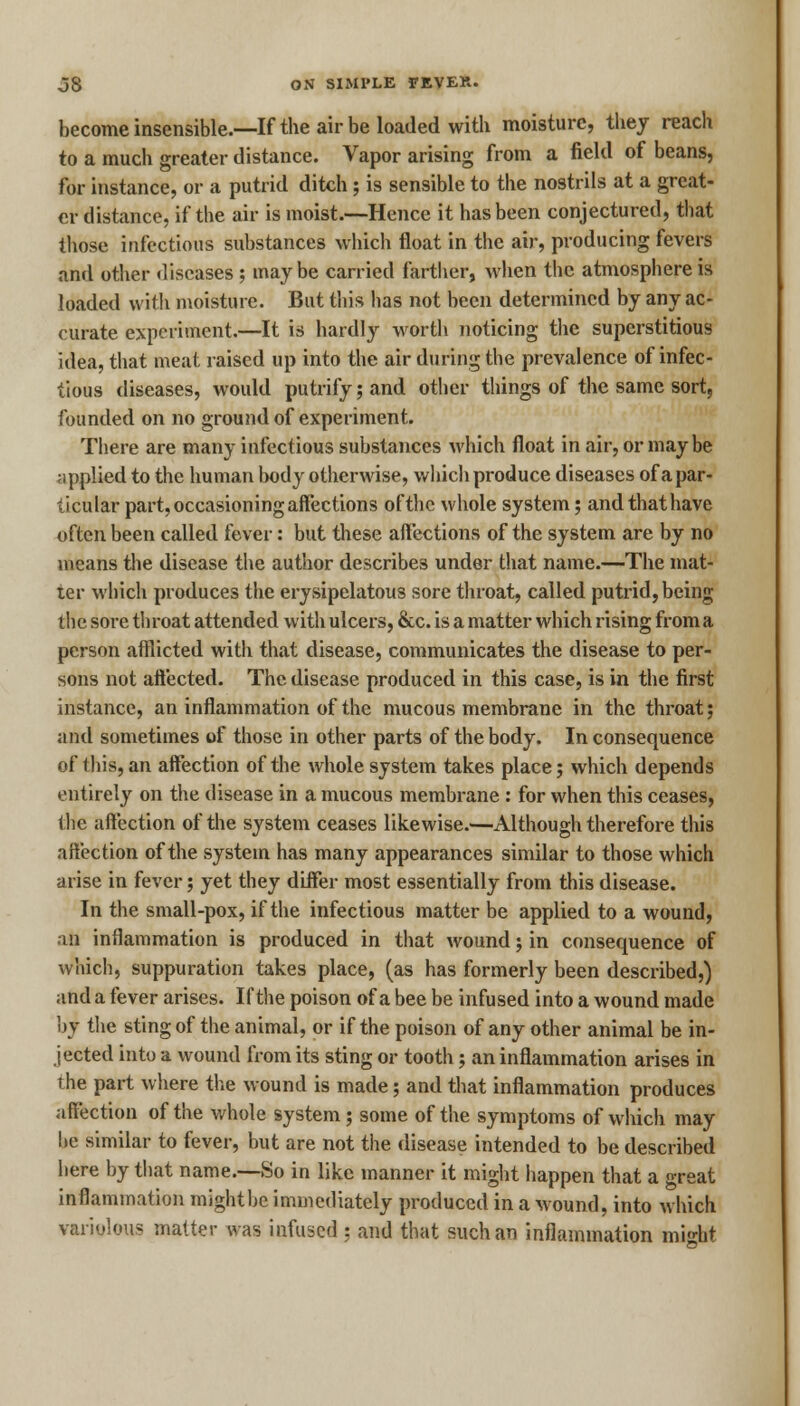 become insensible.—If the air be loaded with moisture, they reach to a much greater distance. Vapor arising from a field of beans, for instance, or a putrid ditch ; is sensible to the nostrils at a great- er distance, if the air is moist.—Hence it has been conjectured, that those infectious substances which float in the air, producing fevers and other diseases ; maybe carried farther, when the atmosphere is loaded with moisture. But this has not been determined by any ac- curate experiment.—It is hardly worth noticing the superstitious idea, that meat raised up into the air during the prevalence of infec- tious diseases, would putrify; and other things of the same sort, founded on no ground of experiment. There are many infectious substances which float in air, or may be applied to the human body otherwise, which produce diseases of a par- ticular part, occasioning affections of the whole system; andthathave often been called fever: but these affections of the system are by no means the disease the author describes under that name.—The mat- ter which produces the erysipelatous sore throat, called putrid, being the sore throat attended with ulcers, &c. is a matter which rising from a person afflicted with that disease, communicates the disease to per- sons not affected. The disease produced in this case, is in the first instance, an inflammation of the mucous membrane in the throat; and sometimes of those in other parts of the body. In consequence of this, an affection of the whole system takes place; which depends entirely on the disease in a mucous membrane: for when this ceases, the affection of the system ceases likewise.—Although therefore this affection of the system has many appearances similar to those which arise in fever; yet they differ most essentially from this disease. In the small-pox, if the infectious matter be applied to a wound, an inflammation is produced in that wound; in consequence of which, suppuration takes place, (as has formerly been described,) and a fever arises. If the poison of a bee be infused into a wound made by the sting of the animal, or if the poison of any other animal be in- jected into a wound from its sting or tooth; an inflammation arises in the part where the wound is made; and that inflammation produces affection of the whole system; some of the symptoms of which may he similar to fever, but are not the disease intended to be described here by that name.—So in like manner it might happen that a great inflammation might be immediately produced in a wound, into which variolous matter was infused ; and that such an inflammation might