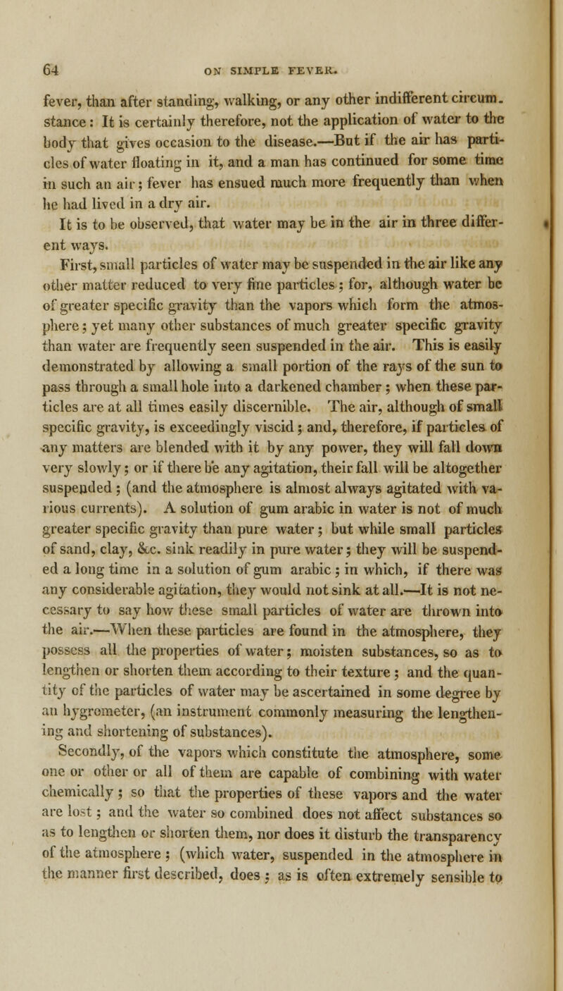 fever, than after standing, walking, or any other indifferent circum. stance: It is certainly therefore, not the application of water to the body that gives occasion to the disease.—Bat if the air has parti- cles of water floating in it, and a man has continued for some time in such an air; fever has ensued much more frequently than when lie had lived in a dry air. It is to be observed, that water may be in the air in three differ- ent ways. First, small particles of water may be suspended in the air like any other matter reduced to very fine particles ; for, although water be of greater specific gravity than the vapors which form the atmos- phere ; yet many other substances of much greater specific gravity than water are frequently seen suspended in the air. This is easily demonstrated by allowing a small portion of the ra}rs of the sun to pass through a small hole into a darkened chamber ; when these par- ticles are at all times easily discernible. The air, although of small specific gravity, is exceedingly viscid; and, therefore, if particles of any matters are blended with it by any power, they will fall down very slowly; or if there be any agitation, their fall will be altogether suspended ; (and the atmosphere is almost always agitated with va- rious currents). A solution of gum arabic in water is not of much greater specific gravity than pure water ; but while small particles of sand, clay, &c. sink readily in pure water; they will be suspend- ed a long time in a solution of gum arabic ; in which, if there was' any considerable agitation, they would not sink at all.—It is not ne- cessary to say how these small particles of water are thrown into the air.—When these particles are found in the atmosphere, they possess all the properties of water; moisten substances, so as to lengthen or shorten them according to their texture ; and the quan- tity of the particles of water may be ascertained in some degree by an hygrometer, (an instrument commonly measuring the lengthen- ing and shortening of substances). Secondly, of the vapors which constitute the atmosphere, some one or other or all of them are capable of combining with water chemically ; so that the properties of these vapors and the water are lost; and the water so combined does not affect substances so as to lengthen or shorten them, nor does it disturb the transparency of the atmosphere ; (which water, suspended in the atmosphere in the manner first described, does j as is often extremely sensible to