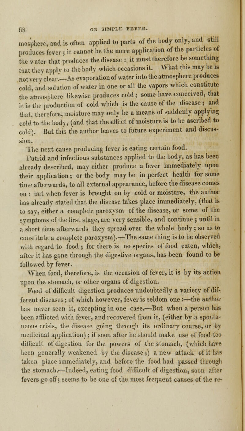 mos'phere, and is often applied to parts of the body only, and still produces fever; it cannot be the mere application of the particles of the water that produces the disease : it must therefore be something that they apply to the body which occasions it. What this may be is not very clear.—As evaporation of water into the atmosphere produces cold, and solution of water in one or all the vapors which constitute the atmosphere likewise produces cold; some have conceived, that it is the production of cold which is the cause of the disease; and that, therefore, moisture may only be a means of suddenly applying cold to the body, (and that the effect of moisture is to be ascribed to cold). But this the author leaves to future experiment and discus- sion. The next cause producing fever is eating certain food. Putrid and infectious substances applied to the body, as has been already described, may either produce a fever immediately upon their application; or the body may be in perfect health for some time afterwards, to all external appearance, before the disease comes on i but when fever is brought on by cold or moisture, the author has already stated that the disease takes place immediately, (that is to say, either a complete paroxysm of the disease, or some of the symptoms of the first stage, are very sensible, and continue ; until in a short time afterwards they spread over the whole body; so as to constitute a complete paroxysm).—The same thing is to be observed with regard to food ; for there is no species of food eaten, which, after it lias gone through the digestive organs, has been found to be followed by fever. When food, therefore, is the occasion of fever, it is by its action upon the stomach, or other organs of digestion. Food of difficult digestion produces undoubtedly a variety of dif- ferent diseases; of which however, fever is seldom one :—the author has never seen it, excepting in one case.—But when a person has been afflicted with fever, and recovered from it, (either by a sponta- neous crisis, the disease going through its ordinary course, or by medicinal application); if soon after he should make use of food too difficult of digestion for the powers of the stomach, (which have been generally weakened by the disease ;) a new attack of it has taken place immediately, and before the food had passed through the stomach.'—Indeed, eating food difficult of digestion, soon after fevers go oft'; seems to be one of the most frequent causes of the re-