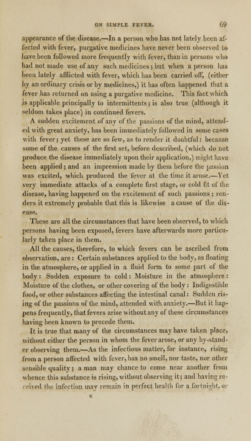 appearance of the disease.—In a person who has not lately been af- fected with fever, purgative medicines have never been observed to have been followed more frequently with fever, than in persons who had not made use of any such medicines; but when a person has been lately afflicted with fever, which has been carried off, (either by an ordinary crisis or by medicines,) it has often happened that a fever has returned on using a purgative medicine. This fact which is applicable principally to intermittents; is also true (although it seldom takes place) in continued fevers. A sudden excitement of any of the passions of the mind, attend- ed with great anxiety, has been immediately followed in some cases with fever; yet these are so few, as to render it doubtful: because some of the causes of the first set, before described, (which do not produce the disease immediately upon their application,) might have been applied; and an impression made by them before the passion was excited, which produced the fever at the time it arose.—Yet very immediate attacks of a complete first stage, or cold fit of the disease, having happened on the excitement of such passions ; ren- ders it extremely probable that this is likewise a cause of the dis- ease. These are all the circumstances that have been observed, to which persons having been exposed, fevers have afterwards more particu- larly taken place in them. All the causes, therefore, to which fevers can be ascribed from observation, are: Certain substances applied to the body, as floating in the atmosphere, or applied in a fluid form to some part of the body : Sudden exposure to cold: Moisture in the atmosphere: Moisture of the clothes, or other covering of the body: Indigestible food, or other substances affecting the intestinal canal: Sudden ris- ing of the passions of the mind, attended with anxiety.—But it hap- pens frequently, that fevers arise without any of these circumstances having been known to precede them. It is true that many of the circumstances may have taken place, without either the person in whom the fever arose, or any by-stand- er observing them.—As the infectious matter, for instance, rising from a person affected with fever, has no smell, nor taste, nor other sensible quality; a man may chance to come near another from whence this substance is rising, without observing it; and having re- ceived the infection may remain in perfect health for a fortnight.or