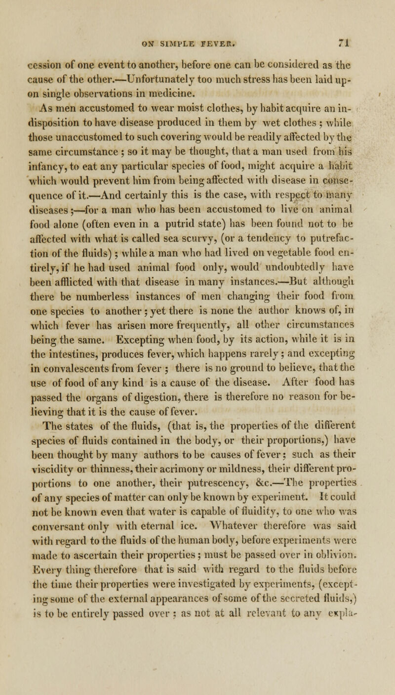 cession of one event to another, before one can be considered as the cause of the other.—Unfortunately too much stress has been laid up- on single observations in medicine. As men accustomed to wear moist clothes, by habit acquire an in- disposition to have disease produced in them by wet clothes ; while those unaccustomed to such covering would be readily affected by the same circumstance ; so it may be thought, that a man used from his infancy, to eat any particular species of food, might acquire a habit which would prevent him from being affected with disease in conse- quence of it.—And certainly this is the case, with resppct to many diseases;—for a man who has been accustomed to live on animal food alone (often even in a putrid state) has been found not to be affected with what is called sea scurvy, (or a tendency to putrefac- tion of the fluids); while a man who had lived on vegetable food en- tirely, if he had used animal food only, would undoubtedly have been afflicted with that disease in many instances.—But although there be numberless instances of men changing their food from one species to another; yet there is none the author knows of, in which fever has arisen more frequently, all other circumstances being the same. Excepting when food, by its action, while it is in the intestines, produces fever, which happens rarely; and excepting in convalescents from fever ; there is no ground to believe, that the use of food of any kind is a cause of the disease. After food has passed the organs of digestion, there is therefore no reason for be- lieving that it is the cause of fever. The states of the fluids, (that is, the properties of the different species of fluids contained in the body, or their proportions,) have been thought by many authors to be causes of fever; such as their viscidity or thinness, their acrimony or mildness, their different pro- portions to one another, their putrescency, &c.—The properties of any species of matter can only be known by experiment. It could not be known even that water is capable of fluidity, to one who was conversant only with eternal ice. Whatever therefore was said with regard to the fluids of the human body, before experiments were made to ascertain their properties; must be passed over in oblivion. Every thing therefore that is said with regard to the fluids before the time their properties were investigated by experiments, (except- ing some of the external appearances of some of the secreted fluids,) is to be entirely passed over ; as not at all relevant to any expla*