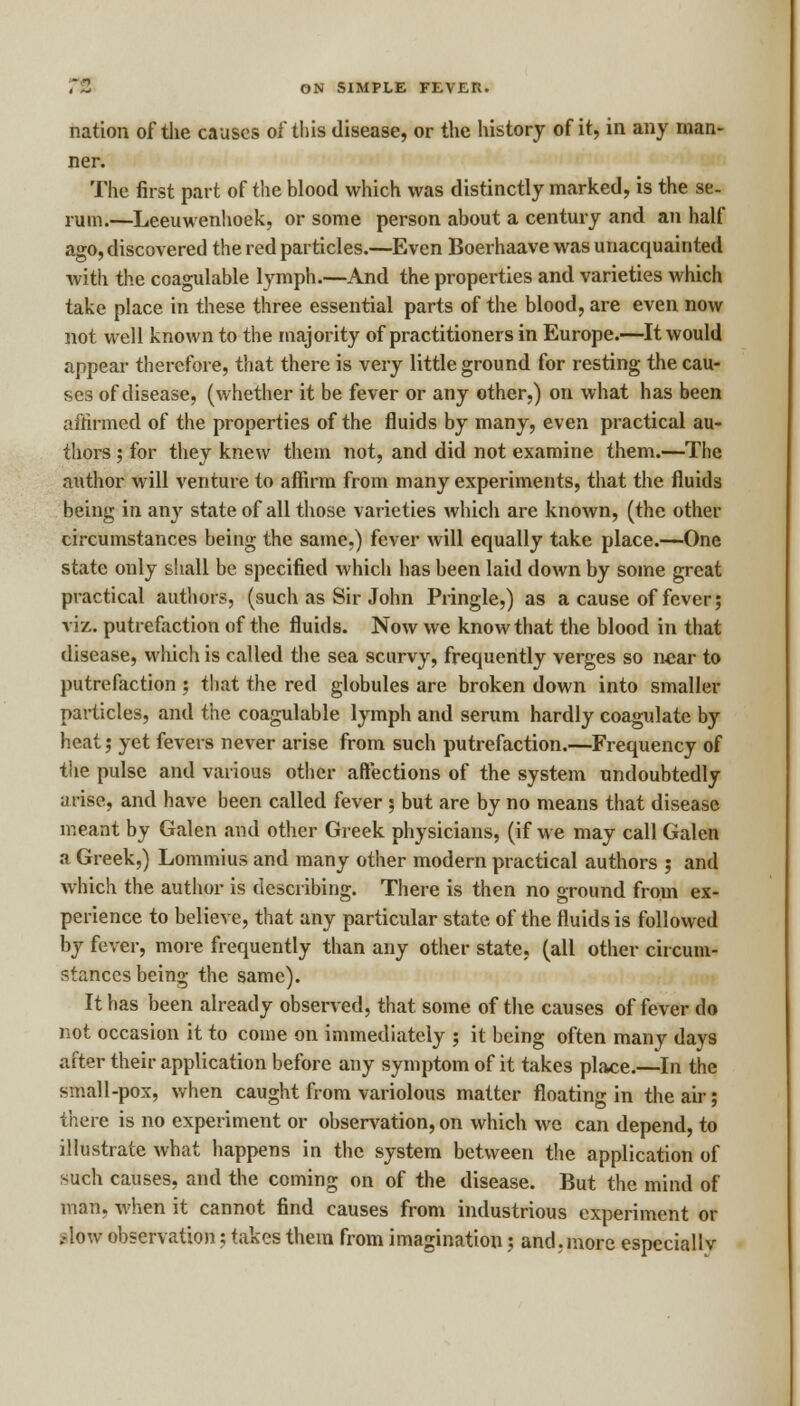 nation of the causes of this disease, or the history of it, in any man- ner. The first part of the blood which was distinctly marked, is the se- rum.—Leeuwenhoek, or some person about a century and an half ago,discovered the red particles.—Even Boerhaave was unacquainted with the coagulable lymph.—And the properties and varieties which take place in these three essential parts of the blood, are even now not well known to the majority of practitioners in Europe.—It would appear therefore, that there is very little ground for resting the cau- ses of disease, (whether it be fever or any other,) on what has been affirmed of the properties of the fluids by many, even practical au- thors ; for they knew them not, and did not examine them.—The author will venture to affirm from many expei-iments, that the fluids being in any state of all those varieties which are known, (the other circumstances being the same.) fever will equally take place.—-One state only shall be specified which has been laid down by some great practical authors, (such as Sir John Pringle,) as a cause of fever; viz. putrefaction of the fluids. Now we know that the blood in that disease, wliich is called the sea scurvy, frequently verges so near to putrefaction ; that the red globules are broken down into smaller particles, and the coagulable lymph and serum hardly coagulate by heat; yet fevers never arise from such putrefaction.—Frequency of the pulse and various other affections of the system undoubtedly arise, and have been called fever ; but are by no means that disease meant by Galen and other Greek physicians, (if we may call Galen a Greek,) Lommius and many other modern practical authors ; and which the author is describing. There is then no ground from ex- perience to believe, that any particular state of the fluids is followed by fever, more frequently than any other state, (all other circum- stances being the same). It has been already observed, that some of the causes of fever do not occasion it to come on immediately ; it being often many days after their application before any symptom of it takes place.—In the small-pox, when caught from variolous matter floating in the air; there is no experiment or observation, on which we can depend, to illustrate what happens in the system between the application of such causes, and the coming on of the disease. But the mind of man, when it cannot find causes from industrious experiment or .-low observation; takes them from imagination; and.more especially