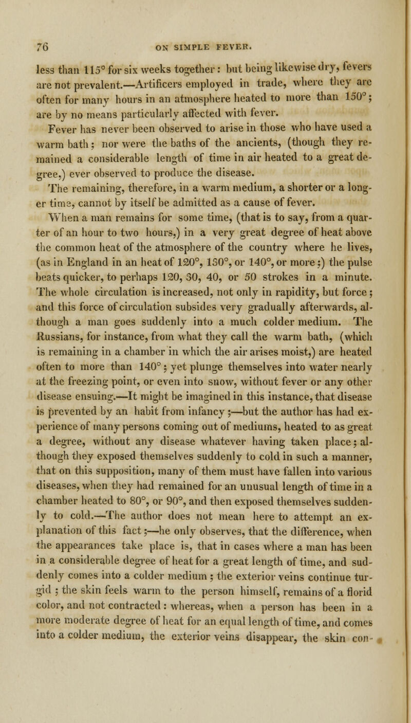 less than 115° for six weeks together: but being likewise dry, fevers are not prevalent.—Artificers employed in trade, where they are often for many hours in an atmosphere heated to more than 150°; are by no means particularly affected with fever. Fever has never been observed to arise in those who have used a warm bath; nor were the baths of the ancients, (though they re- mained a considerable length of time in air heated to a great de- gree.) ever observed to produce the disease. The remaining, therefore, in a warm medium, a shorter or a long- er tima, cannot by itself be admitted as a cause of fever. When a man remains for some time, (that is to say, from a quar- ter of an hour to two hours,) in a very great degree of heat above the common heat of the atmosphere of the country where he lives, (as in England in an heat of 120°, 150°, or 140°, or more;) the pulse beats quicker, to perhaps 120, 30, 40, or 50 strokes in a minute. The whole circulation is increased, not only in rapidity, but force; and this force of circulation subsides very gradually afterwards, al- though a man goes suddenly into a much colder medium. The Russians, for instance, from what they call the warm bath, (which is remaining in a chamber in which the air arises moist,) are heated often to more than 140° j yet plunge themselves into water nearly at the freezing point, or even into snow, without fever or any other disease ensuing.—It might be imagined in this instance, that disease is prevented by an habit from infancy ;—but the author has had ex- perience of many persons coming out of mediums, heated to as great a degree, without any disease whatever having taken place; al- though they exposed themselves suddenly to cold in such a manner, that on this supposition, many of them must have fallen into various diseases, when they had remained for an unusual length of time in a chamber heated to 80°, or 90°, and then exposed themselves sudden- ly to cold.—The author does not mean here to attempt an ex- planation of this fact;—he only observes, that the difference, when the appearances take place is, that in cases where a man has been in a considerable degree of heat for a great length of time, and sud- denly comes into a colder medium ; the exterior veins continue tur- gid ; the skin feels warm to the person himself, remains of a florid color, and not contracted: whereas, when a person has been in a more moderate degree of heat for an equal length of time, and comes into a colder medium, the exterior veins disappear, the skin con