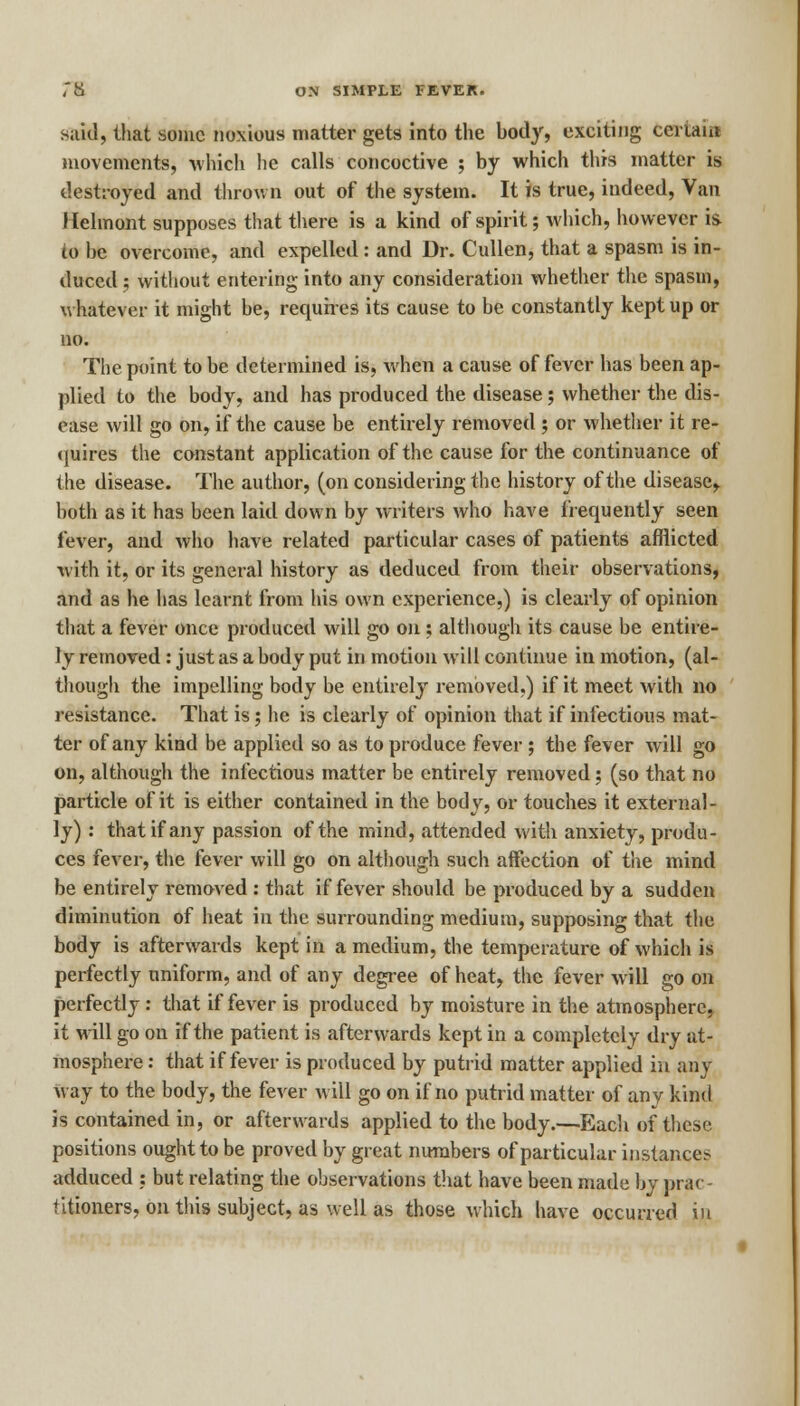 said, that some noxious matter gets into the body, exciting Certain movements, which he calls concoctive ; by which this matter is destroyed and thrown out of the system. It is true, indeed, Van Jlelmont supposes that there is a kind of spirit; which, however is to he overcome, and expelled: and Dr. Cullen, that a spasm is in- duced ; without entering into any consideration whether the spasm, whatever it might be, requires its cause to be constantly kept up or no. The point to be determined is, when a cause of fever has been ap- plied to the body, and has produced the disease; whether the dis- ease will go on, if the cause be entirely removed ; or whether it re- quires the constant application of the cause for the continuance of the disease. The author, (on considering the history of the disease, both as it has been laid down by writers who have frequently seen fever, and who have related particular cases of patients afflicted with it, or its general history as deduced from their observations, and as he has learnt from his own experience,) is clearly of opinion that a fever once produced will go on; although its cause be entire- ly removed: just as a body put in motion will continue in motion, (al- though the impelling body be entirely removed.) if it meet with no resistance. That is; he is clearly of opinion that if infectious mat- ter of any kind be applied so as to produce fever ; the fever will go on, although the infectious matter be entirely removed; (so that no particle of it is either contained in the body, or touches it external- ly) : that if any passion of the mind, attended with anxiety, produ- ces fever, the fever will go on although such aifection of the mind be entirely removed : that if fever should be produced by a sudden diminution of heat in the surrounding medium, supposing that the body is afterwards kept in a medium, the temperature of which is perfectly uniform, and of any degree of heat, the fever will go on perfectly: that if fever is produced by moisture in the atmosphere, it will go on if the patient is afterwards kept in a completely dry at- mosphere : that if fever is produced by putrid matter applied in any way to the body, the fever will go on if no putrid matter of any kind is contained in, or afterwards applied to the body.—Each of these positions ought to be proved by great numbers of particular instances adduced : but relating the observations that have been made by prac- titioners, on this subject, as well as those which have occurred in