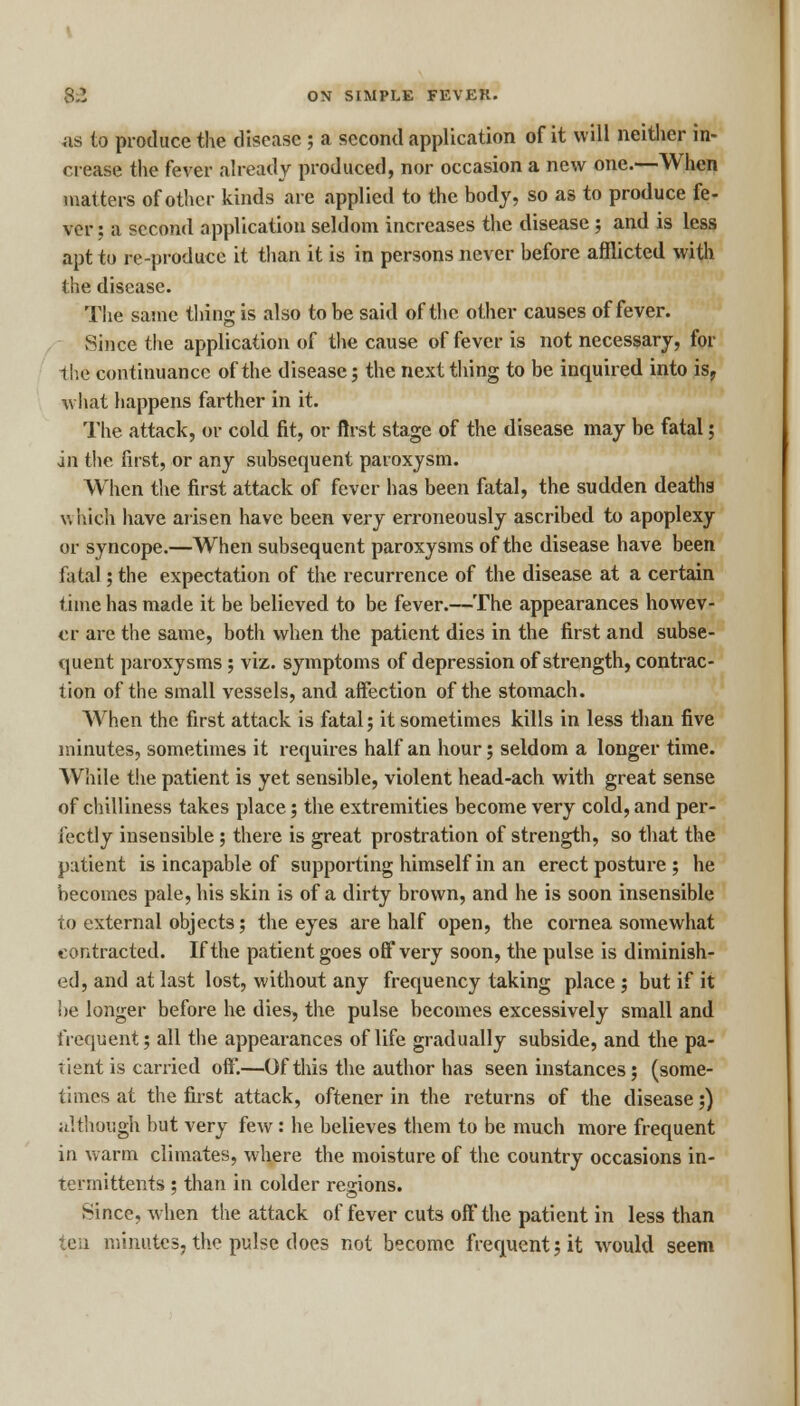 as to produce the disease ; a second application of it will neither in- crease the fever already produced, nor occasion a new one.—When matters of other kinds are applied to the body, so as to produce fe- ver : a second application seldom increases the disease ; and is less apt to re-produce it than it is in persons never before afflicted with the disease. The same thing is also to be said of the other causes of fever. Since the application of the cause of fever is not necessary, for the continuance of the disease ; the next thing to be inquired into is, what happens farther in it. The attack, or cold fit, or first stage of the disease may be fatal; in the first, or any subsequent paroxysm. When the first attack of fever has been fatal, the sudden deaths which have arisen have been very erroneously ascribed to apoplexy or syncope.—When subsequent paroxysms of the disease have been fatal; the expectation of the recurrence of the disease at a certain time has made it be believed to be fever.—-The appearances howev- er are the same, both when the patient dies in the first and subse- quent paroxysms ; viz. symptoms of depression of strength, contrac- tion of the small vessels, and affection of the stomach. When the first attack is fatal; it sometimes kills in less than five minutes, sometimes it requires half an hour; seldom a longer time. While the patient is yet sensible, violent head-ach with great sense of chilliness takes place; the extremities become very cold, and per- fectly inseusible ; there is great prostration of strength, so that the patient is incapable of supporting himself in an erect posture ; he becomes pale, his skin is of a dirty brown, and he is soon insensible to external objects; the eyes are half open, the cornea somewhat contracted. If the patient goes off very soon, the pulse is diminish- ed, and at last lost, without any frequency taking place; but if it be longer before he dies, the pulse becomes excessively small and frequent; all the appearances of life gradually subside, and the pa- tient is carried off.—Of this the author has seen instances; (some- times at the first attack, oftener in the returns of the disease;) although hut very few: he believes them to be much more frequent in warm climates, where the moisture of the country occasions in- tennittents ; than in colder regions. Since, when the attack of fever cuts oft'the patient in less than ten minutes, the pulse does not become frequent; it would seem