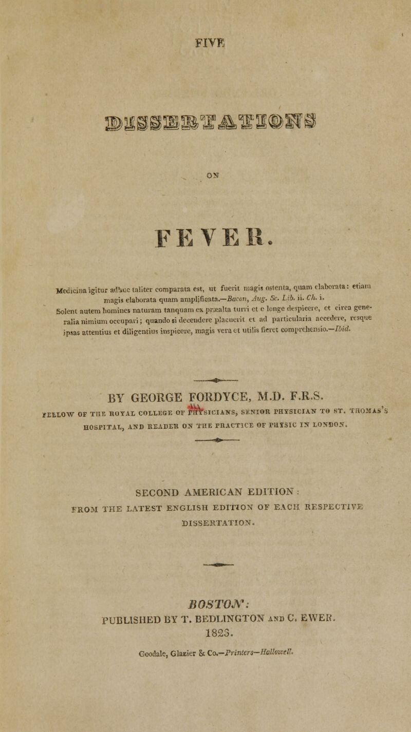 FIVE ECRD PliilillE ON FEVER. Medicinaigiturad-iuctalitercomparataest, ut fuerit magis ostenta, quam elaborate: etiam magis elaborata quam ampljficata.—Bacon, Jug. Sc. Lib. ii. Ch. i. Solent autem Iiomines naturara tanquam ex ppealta turn et e longe despieere, et circa gene- ralianimiumoceupaii; quando.i deceudere pjacuerit et ad particuhria accedere, resque ipsas attentius et diligentius inspicere, magis vcract utilis fiwet eoroprehensio.—Ibid, BY GEORGE FORDYCE, M.D. F.R.S. /ELLOW OF THE ROYAL COLLEGE OF FffTSICIANS, SENIOR THTSICIAN TO ST. THOMAS'S HOSPITAL, AND READER ON THE PRACTICE OF rUXSIC IN LONDON. SECOND AMERICAN EDITION : FROM THE LATEST ENGLISH EDITION OF EACH RESPECTIVE DISSERTATION. BOSTON: PUBLISHED BY T. BEDLINGTON and C. EWER. 1823. Goodale, Glaiier & Co.—Printers-BtMowtH.