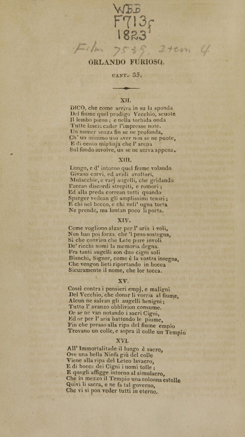 ptf*\ V/EB ORLANDO FUUIOSa CANT. bO. xir. DICO, che come arriva in su la sponda Del fiume quel prodigo Vecchio, scuote II lembo pieno ; e nella torbida onda Tutte lascir. cader l'impresse note. Un numer senza fin se ne profonda, Ch* un minimo uso aver non se ne puote, E di cemo mijjliaj'a che 1' arena Sul fondo involve, un se ne serva appena, XIII. Lungo, e d' intorno quel fiume volando Givano corvi, ed avidi avoltori, Mulacchie,e varj augelli, che gridando Faccan discordi strepiti, e romori ; Ed alia preda correal! tutti quando Sparger vedean gli amplissimi tcsori; B chi nel becco, e chi nell' ngna torta Ne prende, rna Ionian poco li porta. XIV. Come vogliono alzar per 1' aria i voli, Non han poi forza clie '1 peso soslegna, Si che convien die Lete pure involi De' ricchi nomi la memoria degna. Fra tanti augelli son duo cigni soli Blanchi, Signor, come e la vostra insegna, Che vengon lieti riportando in bocca Sicuramente il nome, che lor tocca. XV. Cossi contra i pensieri empj, e maligni Del Vccchio.'che donar li vorria al fiume, Alcun ne salvan gli augelli benigni; Tutto 1' avanzo obblivion consume. Or se ne van notando i sacri Cigni, Ed or per 1' aria battendo le piume, Fin che pressoalla ripa del fiume empio Trovano un colle, e sopra il colle un Tempio XVI. AH' Immortalitade il luogo e sacro, Ove una bella Ninfa giu del colle Viene alia ripa del Leteo lavacro, E di bocci' dei Cigni i nomi tolle ; E quegli affigge intorno al simulacro, Che in mezzo il Tempio unacolonnaestolle Quivi li sacra, e ne fa tal governo, Che vi si pon veder tutti in eterno.