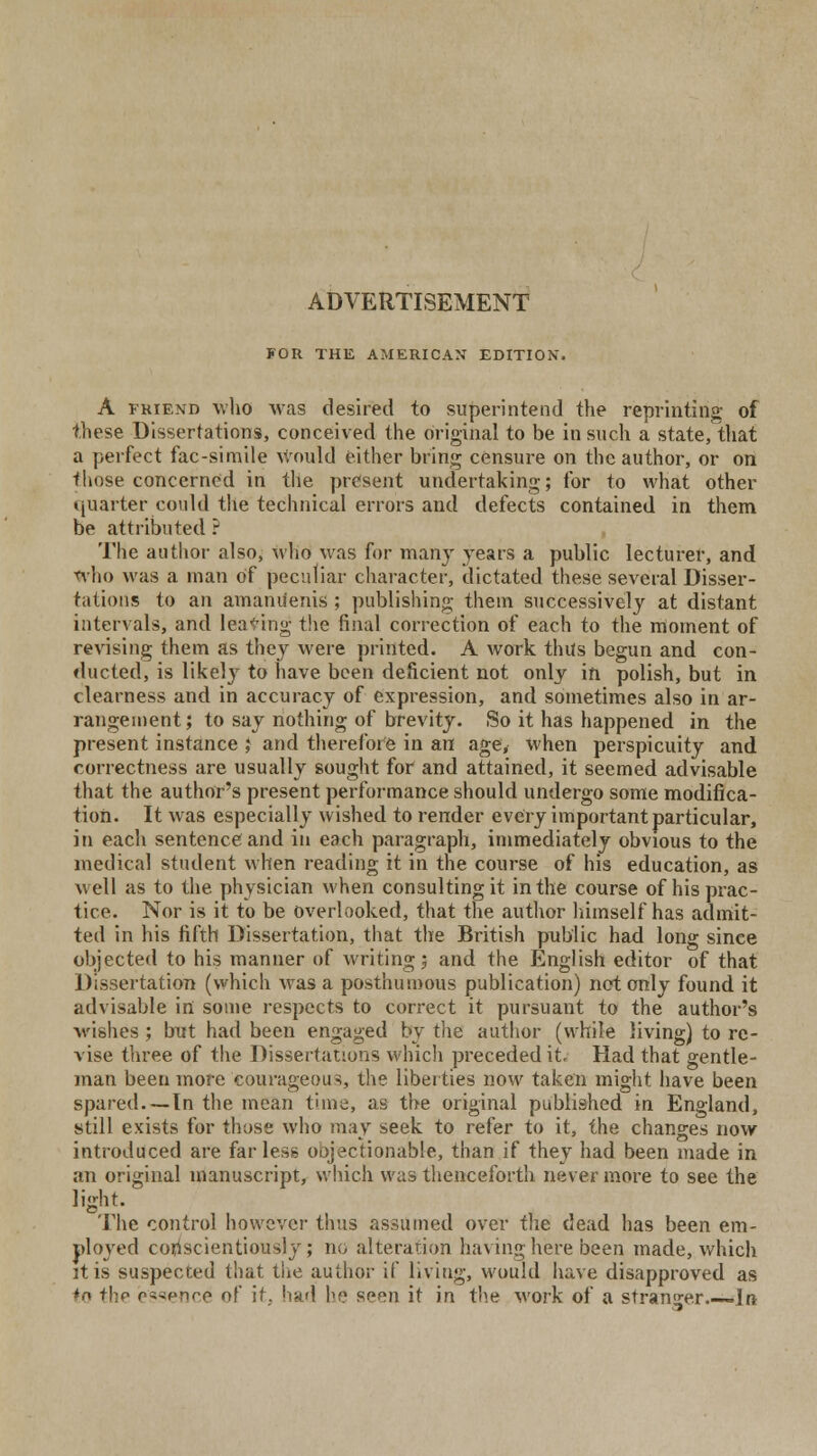 FOR THE AMERICAN EDITION. A friend who was desired to superintend the reprinting of these Dissertations, conceived the original to be in such a state, that a perfect fac-simile Would either bring censure on the author, or on those concerned in the present undertaking; for to what other quarter could the technical errors and defects contained in them be attributed ? The author also, who was for many years a public lecturer, and who was a man of peculiar character, dictated these several Disser- tations to an amanu'enis ; publishing them successively at distant intervals, and leaving the final correction of each to the moment of revising them as they were printed. A work thus begun and con- ducted, is likely to have been deficient not only in polish, but in clearness and in accuracy of expression, and sometimes also in ar- rangement; to say nothing of brevity. So it has happened in the present instance ; and therefore in an age, when perspicuity and correctness are usually sought for and attained, it seemed advisable that the author's present performance should undergo some modifica- tion. It was especially wished to render every important particular, in each sentence and in each paragraph, immediately obvious to the medical student when reading it in the course of his education, as well as to the physician when consulting it in the course of his prac- tice. Nor is it to be overlooked, that the author himself has admit- ted in his fifth Dissertation, that the British public had long since objected to his manner of writing; and the English editor of that Dissertation (which was a posthumous publication) not only found it advisable in some respects to correct it pursuant to the author's wishes ; but had been engaged by the author (while living) to re- vise three of the Dissertations which preceded it. Had that gentle- man been more courageous, the liberties now taken might have been spared—In the mean time, as the original published in England, still exists for those who may seek to refer to it, the changes now introduced are far less oojectionable, than if they had been made in an original manuscript, which was thenceforth never more to see the light. The control however thus assumed over the dead has been em- ployed conscientiously; no alteration having here been made, which it is suspected that the author if living, would have disapproved as to the essence of it; had he seen it in the work of a stranger.—- In