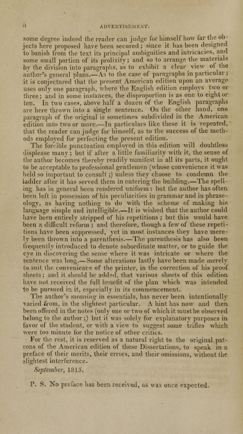some degree indeed the reader can judge for himself how far the ob- jects here proposed have been secured; since it has been designed to banish from the text its principal ambiguities and intricacies, .and some small portion of its prolixity; and so to arrange the materials by the division into paragraphs, as to exhibit a clear view of the author's general plans.—As to the case of paragraphs in particular; it is conjectured that the present American edition upon an average uses only one paragraph, where the English edition employs two or three: and in some instances, the disproportion is as one to eight or ten. In two cases, above half a dozen of the English paragraphs are here thrown into a single sentence. On the other hand, one paragraph of the original is sometimes subdivided in the American edition into two or more.—In particulars like these it is repeated, that the reader can judge for himself, as to the success of the meth- ods employed for perfecting the present edition. The forcible punctuation employed in this edition will doubtless displease many; but if after a little familiarity with it, the sense of the author becomes thereby readily manifest in all its parts, it ought to be acceptable to professional gentlemen (whose convenience it was held so important to consult;) unless they choose to condemn the ladder after it has served them in entering the building.—The spell- ing has in general been rendered uniform : but the author has often been left in possession of his peculiarities in grammar and in phrase- ology, as having nothing to do with the scheme of making his language simple and intelligible.—It is wished that the author could have been entirely stripped of his repetitions ; but this would have been a difficult reform ; and therefore, though a few of these repeti- tions have been suppressed, yet in most instances they have mere- ly been thrown into a parenthesis.—The parenthesis has also been frequently introduced to denote subordinate matter, or to guide the eye in discovering the sense where it was intricate or where the sentence was long.—Some alterations lastly have been made merely to suit the convenience ef the printer, in the correction of his proof sheets; and it should be added, that various sheets of this edition have not received the full benefit of the plan which was intended to be pursued in it, especially in its commencement. The author's meaning in essentials, has never been intentionally varied from, in the slightest particular. A hint has now and then been offered in the notes (only one or two of which it must be observed belong to the author;) but it was solely for explanatory purposes in favor of the student, or with a view to suggest some trifles which were too minute for the notice of other critics. For the rest, it is reserved as a natural right to the original pat- rons of the American edition of these Dissertations, to speak in a preface of their merits, their errors, and their omissions, without the slightest interference. September, 1815. P. S. No preface has been received, as was once expected.