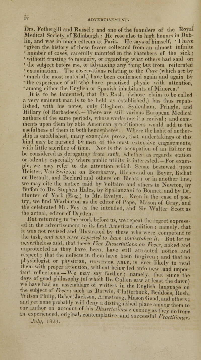 Drs. Fofhergill and Russel; and one of the founders of the Royal Medical Society of Edinburgh : He rose also to high honors in Dub lin, and was in much esteem at Paris. He says of himself, ' I have 'given the history of these fevers collected from an almost infinite * number of cases, carefully minuted in the chambers of the sick ■ ' without trusting to memory, or regarding what others had said on ' the subject before me, or advancing any thing but from reiterated ' examination. The observations relating to the Cure (which are by ' much the most material,) have been confirmed again and again by ' the experience of all who have practised physic with attention, •among either the English or Spanish inhabitants of Minorca/ It is to be lamented, that Dr. Rush, (whose claim to be called a very eminent man is to be held as established,) has thus repub- lished, with his notes, only Cleghorn, Sydenham, Pringle, and Hillary (of Barbadoes).— There are still various European Medical authors of the same periods, whose work- merit a revival; and com- ments upon them by able American practitioners would add to the usefulness of them in both hemispheres. Where the habit of author- ship is established, many examples prove, that undertakings of this kind may be pursued by men of the most extensive engagements, with little sacrifice of time. No-.' is the occupation of an Editor to be considered as derogating from rank, whether as regards station or talent; especially where public utility is interested.-For exam- ple, we may refer to the attention which Senac bestowed upon Heister, Van Swieten on Boerhaave, Richerand on Boyer, Bichat on Desault, and Beclard and others on Bichat; or in another line, we may cite the notice paid by Voltaire and others to Newton, by Button to Dr. Stephen Hales, by Spallanzani to Bonnet, and by Dr. Hunter of York (Eng.) to Mr, Evelyn. Even in the case of poe- try, we find Warburton as the editor of Pope, Mason of Gray, and the celebrated Mr. Fox as the intended, and Sir Walter Scott as the actual, editor of Dryden. But returning to the work before us, we repeat the regret express- ed in the advertisement to its first American edition ; namely, that it was not revised and illustrated by those who were competent to 1he task, and who were expected to have undertaken it. But let us nevertheless add, that these Five Dissertations on Fever, naked and unprotected as they have been, have still attracted notice and respect; that the defects in them have been forgiven ; and that no physiologist or physician, however able, is ever likely to read them with proper attention, without being led into new and impor- tant reflections.--YY e may say farther; namely, that since the days of good philosophy (of which Dr. Cullen saw at least the dawn) We have had an assemblage of writers in the English lan<>„aoe on J-Y— ruuamy w„, ueiiv i mstingm.-ncd place among them to our author oa account of his Dissertations} coming as they do from an experienced, original, contemplative, and successful Practitioner July, 1823.