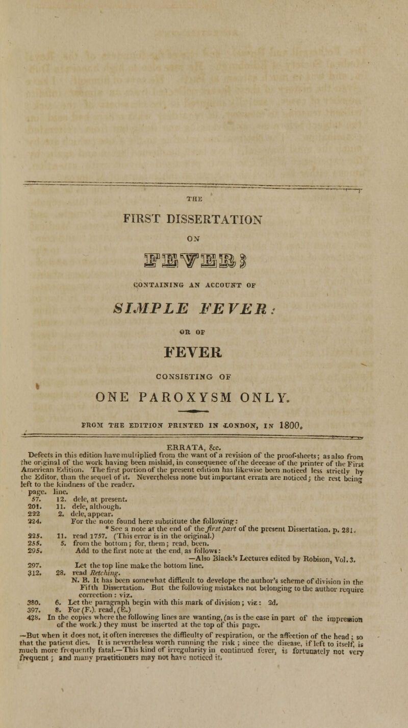 THE FIRST DISSERTATION ON T^P ^W B^° iT*rT T6?) & CONTAINING AN ACCOUNT OF SIMPLE FEVER. OR OF FEVER CONSISTING OF ONE PAROXYSM ONLY. FJIOM THE EDITION FEINTED IN iONDON, IN 1800. ERRATA, &c. Defects in this edition have multiplied from the want of a revision of the proof-sheets; as also from the original of the work having been mislaid, in consequence of the decease of the printer of the First American Edition. The first portion of the present edition has likewise been noticed less strictly by the Editor, than the sequel of it. Nevertheless none but important errata are noticed; the rest being left to the kindness of the reader, page. line. 57. 12. dele, at present, dele, although, dele, appear. For the note found here substitute the following: * See a note at the end of the first pan of the present Dissertation, p. 281. read 1757. (This error is in the original.) from the bottom; for. them; read, been. Add to the first note at the end, as follows: —Also Black's Lectures edited by Robison, Vol. 3. Let the top line make the bottom line, read Retching. N. B. It has been somewhat difficult to develope the author's scheme of division in the Fifth Dissertation. But the following mistakes not belonging to the author require correction: viz. Let the paragraph begin with this mark of division ; viz: 2d. 428. In the copies where the following lines are wanting, fas is the case in part of the impression of the work.) they must be inserted at the top of this page. —But when it does not, it often increBses the difficulty of respiration, or the affection of the head ; so that the patient dies. It is nevertheless worth running the risk ; since the disease, if left to itself, is much more frequently fatal.—This kind of irregularity in continued fever, ij fortunately not very frequent; and many praotitioners may not have noticed it. 201. 11. 222 2. 224. 225. 11. 255. 5. 295. 297. 312. 28. 380. 6.