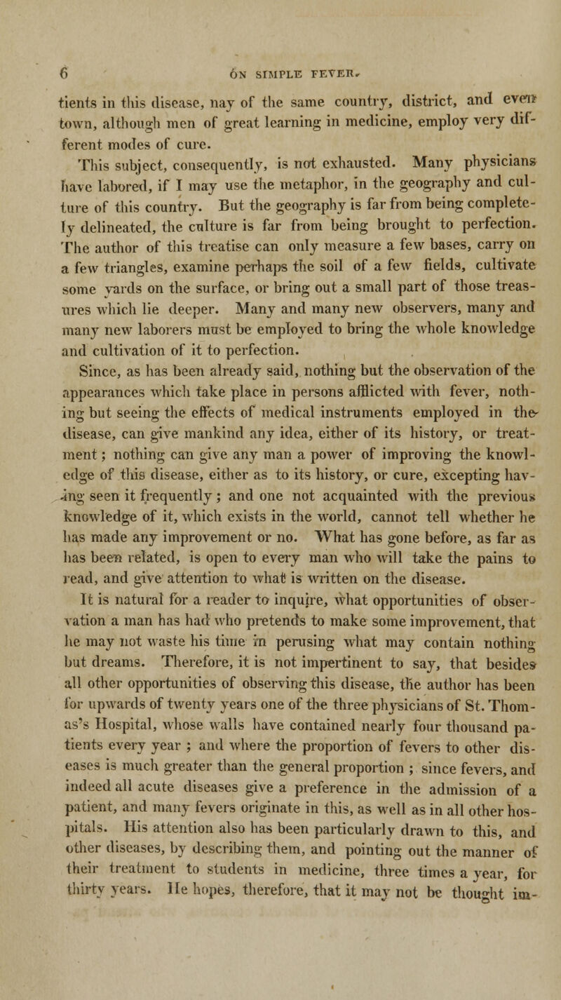 tients in this disease, nay of the same country, district, and event town, although men of great learning in medicine, employ very dif- ferent modes of cure. This subject, consequently, is not exhausted. Many physicians have labored, if I may use the metaphor, in the geography and cul- ture of this country. But the geography is far from being complete- ly delineated, the culture is far from being brought to perfection. The author of this treatise can only measure a few bases, carry on a few triangles, examine perhaps the soil of a few fields, cultivate some yards on the surface, or bring out a small part of those treas- ures which lie deeper. Many and many new observers, many and many new laborers must be employed to bring the whole knowledge and cultivation of it to perfection. Since, as has been already said, nothing but the observation of the appearances which take place in persons afflicted with fever, noth- ing but seeing the effects of medical instruments employed in the- disease, can give mankind any idea, either of its history, or treat- ment ; nothing can give any man a power of improving the knowl- edge of this disease, either as to its history, or cure, excepting hav- ing seen it frequently; and one not acquainted with the previous knowledge of it, which exists in the world, cannot tell whether he has made any improvement or no. What has gone before, as far as has been related, is open to every man who will take the pains to read, and give attention to what is written on the disease. It is natural for a reader to inquire, what opportunities of obser- vation a man has had who pretends to make some improvement, that he may not waste his time in perusing what may contain nothing but dreams. Therefore, it is not impertinent to say, that besides- all other opportunities of observing this disease, the author has been lor upwards of twenty years one of the three phj'sicians of St. Thom- as's Hospital, whose walls have contained nearly four thousand pa- tients every year ; and where the proportion of fevers to other dis- eases is much greater than the general proportion ; since fevers, and indeed all acute diseases give a preference in the admission of a patient, and many fevers originate in this, as well as in all other hos- pitals. His attention also has been particularly drawn to this, and other diseases, by describing them, and pointing out the manner of their treatment to students in medicine, three times a year, for thirty years. He hopes, therefore, that it may not be thought im-
