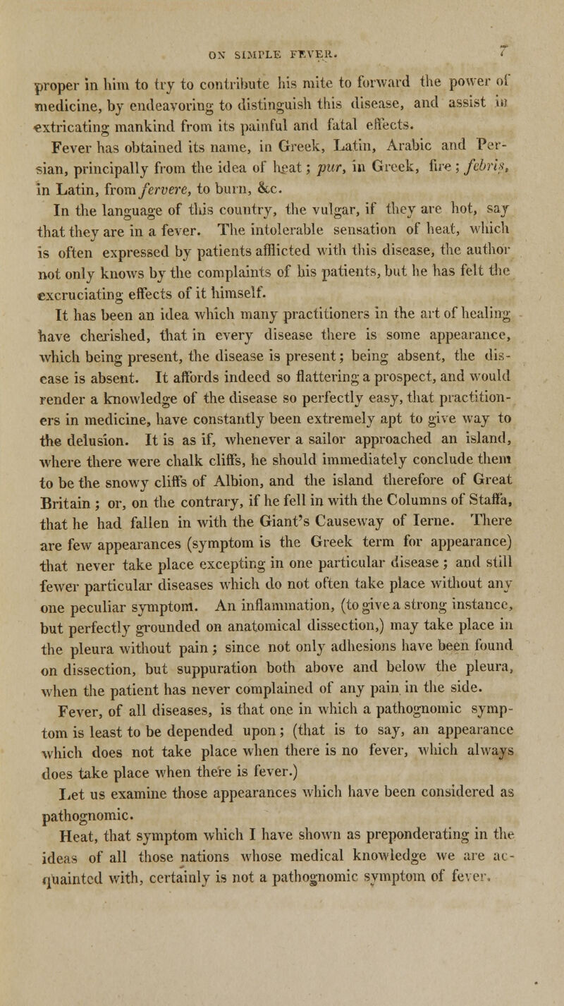 proper in him to try to contribute his mite to forward the power of medicine, by endeavoring to distinguish this disease, and assist \n extricating mankind from its painful and fatal effects. Fever has obtained its name, in Greek, Latin, Arabic and Per- sian, principally from the idea of heat; pur, in Greek, fire ; febris, in Latin, from fervere, to burn, &c. In the language of this country, the vulgar, if they are hot, say that they are in a fever. The intolerable sensation of heat, which is often expressed by patients afflicted with this disease, the author not only knows by the complaints of his patients, but he has felt the excruciating effects of it himself. It has been an idea which many practitioners in the art of healing have cherished, that in every disease there is some appearance, which being present, the disease is present; being absent, the dis- ease is absent. It affords indeed so flattering a prospect, and would render a knowledge of the disease so perfectly easy, that practition- ers in medicine, have constantly been extremely apt to give way to the delusion. It is as if, whenever a sailor approached an island, where there were chalk cliffs, he should immediately conclude them to be the snowy cliffs of Albion, and the island therefore of Great Britain ; or, on the contrary, if he fell in with the Columns of StafTa, that he had fallen in with the Giant's Causeway of Ierne. There are few appearances (symptom is the Greek term for appearance) that never take place excepting in one particular disease ; and still fewer particular diseases which do not often take place without any- one peculiar symptom. An inflammation, (to give a strong instance, but perfectly grounded on anatomical dissection,) may take place in the pleura without pain ; since not only adhesions have been found on dissection, but suppuration both above and below the pleura, when the patient has never complained of any pain, in the side. Fever, of all diseases, is that one in which a pathognomic symp- tom is least to be depended upon; (that is to say, an appearance which does not take place when there is no fever, which always does take place when there is fever.) Let us examine those appearances which have been considered as pathognomic. Heat, that symptom which I have shown as preponderating in the ideas of all those nations whose medical knowledge we are ac- quainted with, certainly is not a pathognomic symptom of fever.