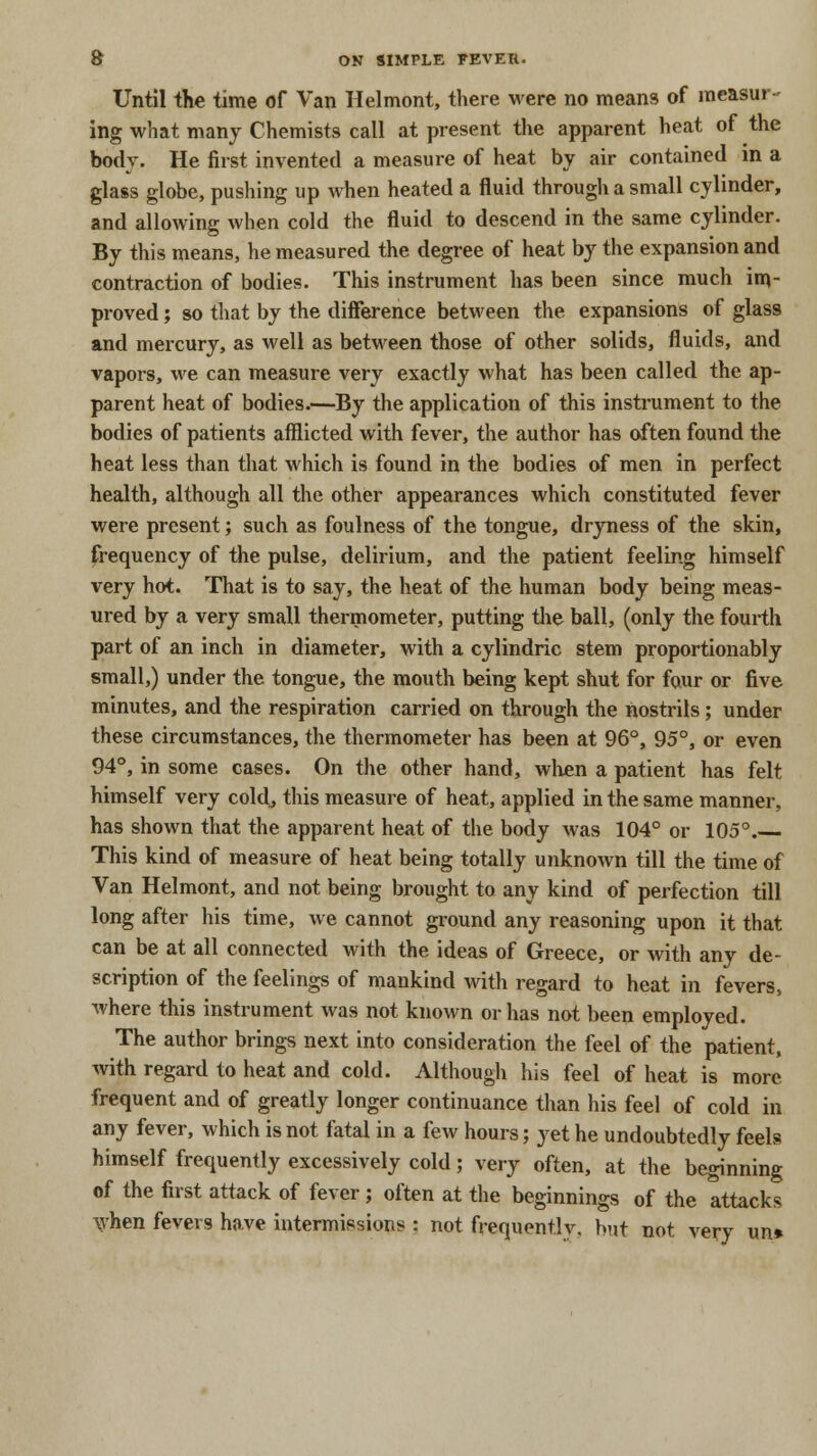 Until the time of Van Helmont, there were no means of measur- ing what many Chemists call at present the apparent heat of the body. He first invented a measure of heat by air contained in a glass globe, pushing up when heated a fluid through a small cylinder, and allowing when cold the fluid to descend in the same cylinder. By this means, he measured the degree of heat by the expansion and contraction of bodies. This instrument has been since much im- proved ; so that by the difference between the expansions of glass and mercury, as well as between those of other solids, fluids, and vapors, we can measure very exactly what has been called the ap- parent heat of bodies.—By the application of this instrument to the bodies of patients afflicted with fever, the author has often found the heat less than that which is found in the bodies of men in perfect health, although all the other appearances which constituted fever were present; such as foulness of the tongue, dryness of the skin, frequency of the pulse, delirium, and the patient feeling himself very hot. That is to say, the heat of the human body being meas- ured by a very small thermometer, putting the ball, (only the fourth part of an inch in diameter, with a cylindric stem proportionably small,) under the tongue, the mouth being kept shut for four or five minutes, and the respiration carried on through the nostrils; under these circumstances, the thermometer has been at 96°, 95°, or even 94°, in some cases. On the other hand, when a patient has felt himself very cold, this measure of heat, applied in the same manner, has shown that the apparent heat of the body was 104° or 105°. This kind of measure of heat being totally unknown till the time of Van Helmont, and not being brought to any kind of perfection till long after his time, we cannot ground any reasoning upon it that can be at all connected with the ideas of Greece, or with any de- scription of the feelings of mankind with regard to heat in fevers, where this instrument was not known or has not been employed. The author brings next into consideration the feel of the patient, with regard to heat and cold. Although his feel of heat is more frequent and of greatly longer continuance than his feel of cold in any fever, which is not fatal in a few hours; yet he undoubtedly feels himself frequently excessively cold; very often, at the beginning of the first attack of fever; often at the beginnings of the attacks when fevers have intermissions : not frequently, but not very un»