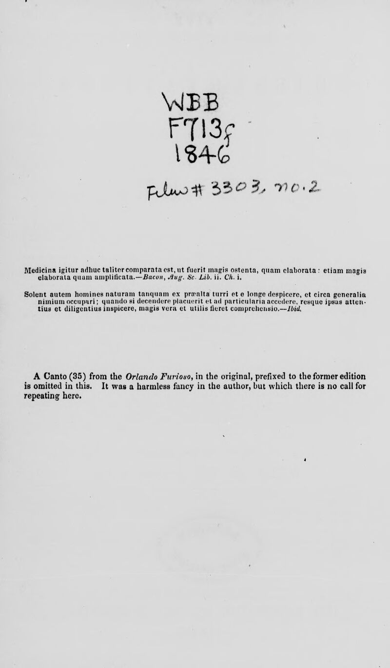 FTI3f ' IS4-G Medici na igitur adhuc tali tor comparata est, ut fuerit magis ostcnta, quam claborata : etiam magia elaborala quam nmpliflcata.—Bacon, Aug. Sc. Lib. ii. Ch. i. Solent autem homines natiiram tanqnam ex pra-alta tiirri et o lnnge dcspicere, et circa gencralia nimium occupari; quando si decsndere placuerit et ad particularia accedere, resque ipsus atten- tius et diligentius inspicere, niagis vera et utilis flerct comprehenelo.—Ibid, A Canto (35) from the Orlando Furiouo, in the original, prefixed to the former edition is omitted in this. It was a harmless fancy in the author, but which there is no call for repeating here.