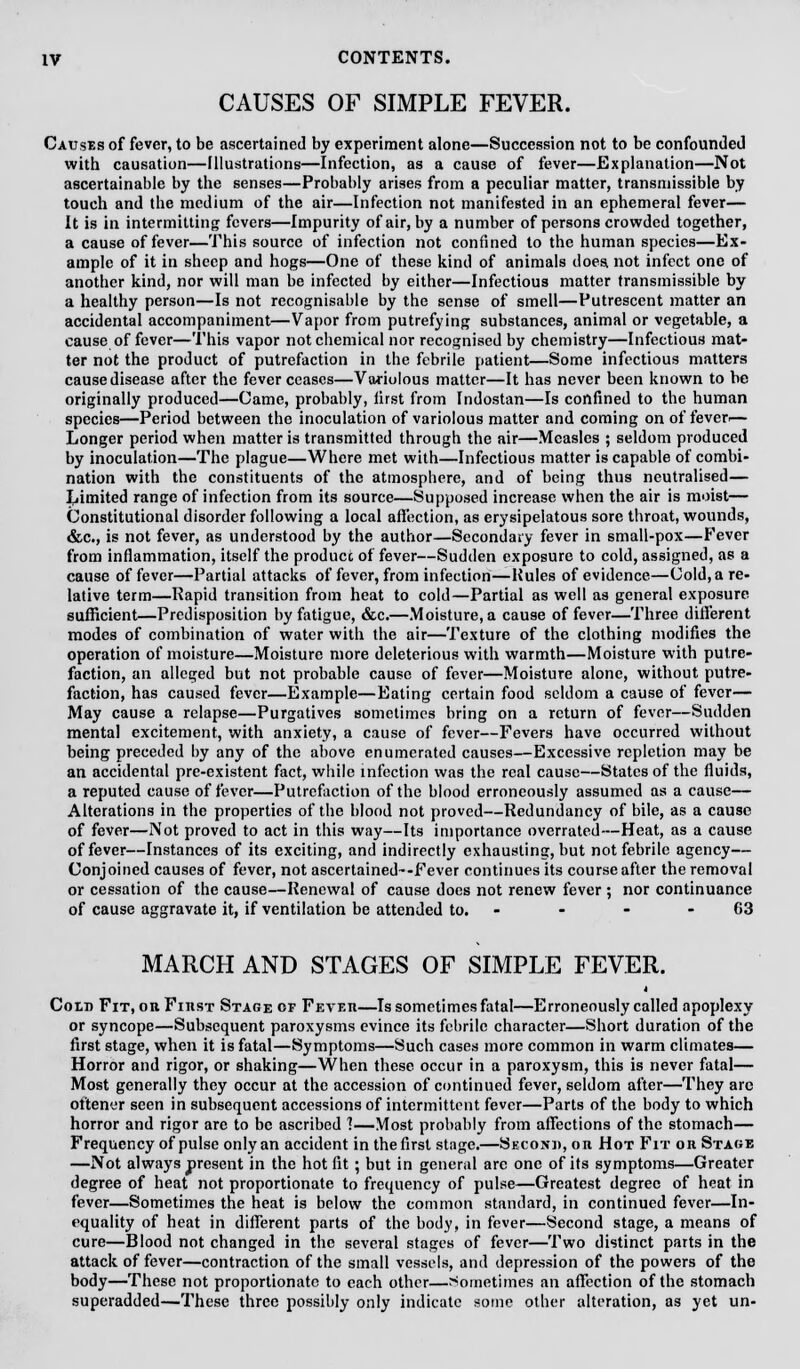 CAUSES OF SIMPLE FEVER. Causes of fever, to be ascertained by experiment alone—Succession not to be confounded with causation—illustrations—Infection, as a cause of fever—Explanation—Not ascertainable by the senses—Probably arises from a peculiar matter, transmissible by touch and the medium of the air—Infection not manifested in an ephemeral fever— It is in intermitting fevers—Impurity of air, by a number of persons crowded together, a cause of fever—This source of infection not confined to the human species—Ex- ample of it in sheep and hogs—One of these kind of animals does, not infect one of another kind, nor will man be infected by either—Infectious matter transmissible by a healthy person—Is not recognisable by the sense of smell—Putrescent matter an accidental accompaniment—Vapor from putrefying substances, animal or vegetable, a cause of fever—This vapor not chemical nor recognised by chemistry—Infectious mat- ter not the product of putrefaction in the febrile patient—Some infectious matters cause disease after the fever ceases—Variolous matter—It has never been known to be originally produced—Came, probably, first from Indostan—Is confined to the human species—Period between the inoculation of variolous matter and coming on of fever<— Longer period when matter is transmitted through the air—Measles ; seldom produced by inoculation—The plague—Where met with—Infectious matter is capable of combi- nation with the constituents of the atmosphere, and of being thus neutralised— Limited range of infection from its source—Supposed increase when the air is moist— Constitutional disorder following a local affection, as erysipelatous sore throat, wounds, &c, is not fever, as understood by the author—Secondary fever in small-pox—Fever from inflammation, itself the produce of fever—Sudden exposure to cold, assigned, as a cause of fever—Partial attacks of fever, from infection—Hules of evidence—Cold, a re- lative term—Rapid transition from heat to cold—Partial as well as general exposure sufficient—Predisposition by fatigue, &c.—Moisture, a cause of fever—Three different modes of combination of water with the air—Texture of the clothing modifies the operation of moisture—Moisture more deleterious with warmth—Moisture with putre- faction, an alleged but not probable cause of fever—Moisture alone, without putre- faction, has caused fever—Example—Eating certain food seldom a cause of fever— May cause a relapse—Purgatives sometimes bring on a return of fever—Sudden mental excitement, with anxiety, a cause of fever—Fevers have occurred without being preceded by any of the above enumerated causes—Excessive repletion may be an accidental pre-existent fact, while infection was the real cause—States of the fluids, a reputed cause of fever—Putrefaction of the blood erroneously assumed as a cause— Alterations in the properties of the blood not proved—Redundancy of bile, as a cause of fever—Not proved to act in this way—Its importance overrated—Heat, as a cause of fever—Instances of its exciting, and indirectly exhausting, but not febrile agency— Conjoined causes of fever, not asccrtained--Fever continues its course after the removal or cessation of the cause—Renewal of cause docs not renew fever ; nor continuance of cause aggravate it, if ventilation be attended to. - - - 63 MARCH AND STAGES OF SIMPLE FEVER. Cold Fit, or First Stage or Fetes—Is sometimes fatal—Erroneously called apoplexy or syncope—Subsequent paroxysms evince its febrile character—Short duration of the first stage, when it is fatal—Symptoms—Such cases more common in warm climates— Horror and rigor, or shaking—When these occur in a paroxysm, this is never fatal— Most generally they occur at the accession of continued fever, seldom after—They arc oftenur seen in subsequent accessions of intermittent fever—Parts of the body to which horror and rigor arc to be ascribed 1—Most probably from affections of the stomach— Frequency of pulse only an accident in thefirst stage.—Second, on Hot Fit or Stage —Not always present in the hot fit ; but in general arc one of its symptoms—Greater degree of heat not proportionate to frequency of pulse—Greatest degree of heat in fever—Sometimes the heat is below the common standard, in continued fever—In- equality of heat in different parts of the body, in fever—Second stage, a means of cure—Blood not changed in the several stages of fever—Two distinct parts in the attack of fever—contraction of the small vessels, and depression of the powers of the body—These not proportionate to each other—Sometimes an affection of the stomach superadded—These three possibly only indicate some other alteration, as yet un-