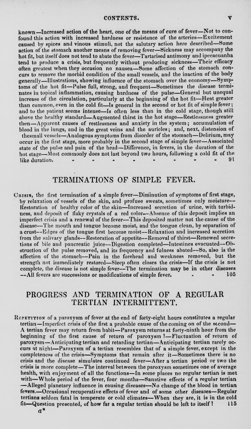 known—Increased action of the heart, one of the means of cure of fever—Not to con- found this action with increased hardness or resistance of the arteries—Excitement caused by spices and vinous stimuli, not the salutary action here described—Some action of the stomach another means of removing fever—Sickness may accompany the hot fit, but itself does not tend to abate the fever—Tartarised antimony and ipecacuanha tend to produce a crisis, but frequently without producing sickness—Their efficacy often greatest when they occasion no nausea—Some affection of the stomach con- curs to remove the morbid condition of the small vessels, and the inaction of the body generally—Illustrations, showing influence of the stomach over the economy—Symp- toms of the hot fit—Pulse full, strong, and frequent—Sometimes the disease termi- nates in topical inflammation, causing hardness of the pulse—General but unequal increase of the circulation, particularly at the beginning of the hot fit—Heat greater than common, even in the cold fit—Is general in the second or hot fit of simple fever; and to the patient seems intense—Is often less than in the cold stage, though still above the healthy standard—Augmented thirst in the hot stage—Restlessness greater then—Apparent causes of restlessness and anxiety in the system; accumulation of blood in the lungs, and in the great veins and the auricles; and, next, distension of thesmall vessels—Analogous symptoms from disorder of the stomach—Delirium, may occur in the first stage, more probably in the second stage of simple fever—Associated state of the pulse and pain of the head—Difference, in fevers, in the duration of the hot stage—Most commonly does not last beyond two hours, following a cold fit of the like duration. - - - - - - - -91 TERMINATIONS OF SIMPLE FEVER. Cnisis, the first termination of a simple fever—Diminution of symptoms of first stage, by relaxation of vessels of the skin, and profuse sweats, sometimes only moisture— Restoration of healthy color of the skin—Increased secretion of urine, with turbid- ness, and deposit of flaky crystals of a red color—Ahsence of this deposit implies an imperfect crisis anil a renewal of the fever—This deposited matter not the cause, of the disease—The mouth and tongue become moist, and the tongue clean, by separation of a crust—Edges of the tongue first become moist—Relaxation and increased secretion from the salivary glands—Restoration of appetite—Removal of thirst—Renewed secre- tions of bile and pancreatic juice—Digestion completed—Intestines evacuated—Ob- struction of the pulse removed, and its frequency and fulness abated—So, also is the affection of the stomach—Pain in the forehead and weakness removed, but the strength not immediately restored—Sleep often closes the crisis—If the crisis is not complete, the disease is not simple fever—The termination may be in other diseases —All fevers are successions or modifications of simple fever. - - 105 PROGRESS AND TERMINATION OF A REGULAR TERTIAN INTERMITTENT. Ukpetitiox of a paroxysm of fever at the end of forty-eight hours constitutes a regular tertian—Imperfect crisis of the first a probable cause of the coming on of the second— A tertian fever may return from habit—Paroxysm returns at forty-ninth hour from the beginning of the first cause of return of paroxysm 1—Fluctuation of return of paroxysm—Anticipating tertian and retarding tertian—Anticipating tertian rarely oc- curs at nia;ht—Paroxysm of a tertian resembles that of a simple fever, except in the completeness of the crisis—Symptoms that remain after it—Sometimes there is no crisis and the disease simulates continued fever—After a tertian period or two the crisis is more complete—The interval between the paroxysm sometimes one of average health, with enjoyment of all the functions—In some places no regular tertian is met with—Whole period of the fever, four months—Sanative effects of a regular tertian —Alleged planetary influence in causing diseases^—No change of the blood in tertian fevers.—Occasional recuperative effects of fever and of some other diseases—Regular tertians seldom fatal in temperate or cold climates—When they are, it is in the cold fit—Question presented, of how far a regular tertian should be left to itself 1 115 a*