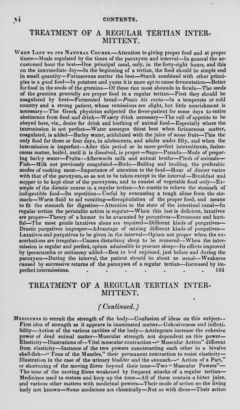 TREATMENT OF A REGULAR TERTIAN INTER- MITTENT. Whex Left to its Natuiiae Couiise.—Attention to giving proper food and at proper times—Meals regulated by the times of the paroxysm and interval—In general the ac- customed hour the best—One principal meal, only, in the forty-eight hours, and this on the intermediate day—In the beginning of a tertian, the food should be simple and in small quantity—Farinaceous matter the best—Starch combined with other princi- ples is a good food—In potatoes and yams it is more apt to cause fermentation—Better for food in the seeds of the gramina—Of these rice most abounds in fecula—The seeds of the gramina generally are proper food in a regular tertian—First they should be coagulated by heat—Fermented bread—Panis bis coda—In a temperate or cold country and a strong patient, whose remissions are slight, but little nourishment is necessary—The Greek physician subjected the fever-patient for some days to entire abstinence from food and drink—Watery drink necessary—The call of appetite to be obeyed here, viz., desire for drink and loathing of animal food—Especially where the intermission is not perfect—Water assuages thirst best when farinaceous matter, coagulated, is added—Barley water, acidulated with the juice of some fruit—This the only food for three or four days, in adolescents, and adults under fifty, and when the inteimission is imperfect—After this period or in more perfect intermittent*, farina- ceous matter, boiled, until it is dissolved, is proper—Sago—Panada—Mode of prepar- ing barley water—Fruits—Afterwards milk and animal broths—Flesh of animals— Fish—Milk not previously coagulated—Birds—Boiling and broiling, the preferable modes of cooking meat—Importance of attention to the food—Hour of dinner varies with that of the paroxysm, so as not to be taken except in the interval—Breakfast and supper to be kept clear of the paroxysms, and to consist of vegetable food only—Ex- ample of the dietetic course in a regular tertian—An emetic to relieve the stomach of indigestible food—Its repetition—Useful by evacuating a tough slime from the sto- mach—Warm fluid to aid vomiting—Recapitulation of the proper food, and means to fit the stomach for digestion—Attention to the state of the intestinal canal—In regular tertian the peristaltic action is regular—When this last is deficient, laxatives are proper—Theory of a humor to be avacuated by purgatives—Erroneous and hurt- ful—The most gentle laxatives alone are required—Uill'erent kinds of purgatives— Drastic purgatives improper—Advantage of mixing different kinds of purgatives— Laxatives and purgatives to be given in the interval—Opium not proper when the ex- acerbations are irregular—Causes disturbing sleep to be removed—When the inter- mission is regular and perfect, opium admissible to procure sleep—Its effects improved by ipecacuanha or antimony added—Rest in b'id enjoined, just before and during the paroxysm—During the interval, the patient should be about as usual—Weakness caused by successive returns of the paroxysm of a regular tertian—Increased by im- perfect intermissions. ....... 122 TREATMENT OF A REGULAR TERTIAN INTER- MITTENT. (Continued.) Medicines to recruit the strength of the body—Confusion of ideas on this subject— First idea of strength as it appears in inanimated matter—Collusiveness and inflexi- bility— Action of the various cavities of the body—Astringents increase the cohesive power of dead animal matter—Muscular strength not dependent on this power— Elasticity—Illustrations of—Vital muscular contraction— Muscular Action different from elasticity—Instance of the two powers counteracting each other in a bivalve shell-fish— Tone of the Muscles, their permanent contraction to resist elasticity— Illustration in the case of the urinary bladder and the stomach— Action of a Part, or shortening of the moving fibres beyond their tone—Two Muscular Powers— The tone of the moving fibres weakened by frequent attacks of a regular tertian— Medicines used to restore and keep up the tone—All of them contain a bitter juice, and various other matters with medicinal powers—Their mode of action on the living body not known—Some medicines act chemically—Not so with these—Their action