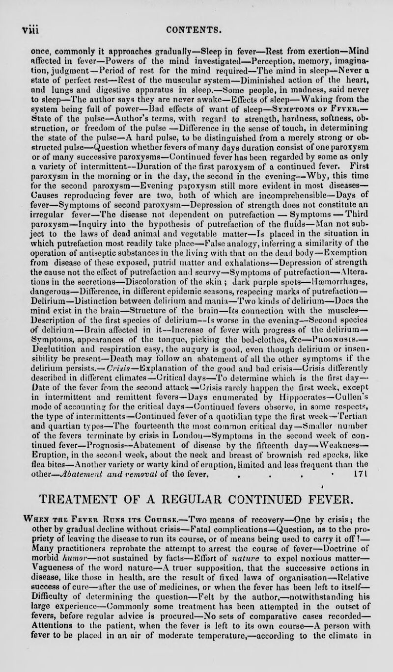 once, commonly it approaches gradually—Sleep in fever—Rest from exertion—Mind affected in fever—Powers of the mind investigated—Perception, memory, imagina- tion, judgment—Period of rest for the mind required—The mind in sleep—Never a state of perfect rest—Rest of the muscular system—Diminished action of the heart, and lungs and digestive apparatus in sleep.—Some people, in madness, said never to sleep—The author says they are never awake—Effects of sleep—Waking from the system being full of power—Bad etfects of want of sleep—Symptoms of Ffver.— State of the pulse—Author's terms, with regard to strength, hardness, softness, ob- struction, or freedom of the pulse —Difference in the sense of touch, in determining the state of the pulse—A hard pulse, to be distinguished from a merely strong or ob- structed pulse—Question whether fevers of many days duration consist of one paroxysm or of many successive paroxysms—Continued fever has been regarded by some as only a variety of intermittent—Duration of the first paroxysm of a continued fever. First paroxysm in the morning or in the day, the second in the evening—Why, this time for the second paroxysm—Evening paroxysm still more evident in most diseases— Causes reproducing fever are two, both of which are incomprehensible—Days of fever—Symptoms of second paroxysm—Depression of strength does not constitute an irregular fever—The disease not dependent on putrefaction — Symptoms — Third paroxysm—Inquiry into the hypothesis of putrefaction of the fluids—Man not sub- ject to the laws of dead animal and vegetable matter—Is placed in the situation in which putrefaction most readily take place—False analogy, inferring a similarity of the operation of antiseptic substances in the living with that on the dead body—Exemption from disease of these exposed, putrid matter and exhalations—Depression of strength the cause not the effect of putrefaction and scurvy—Symptoms of putrefaction—-Altera- tions in the secretions—Discoloration of the skin ; dark purple spots—Haemorrhages, dangerous—Difference, in different epidemic seasons, rcspecing marks of putrefaction — Delirium—Distinction between delirium and mania—Two kinds of delirium—Does the mind exist in the brain—Structure of the brain—Its connection with the muscles— Description of the first species of delirium—[s worse in the evening—Second species of delirium—Brain affected in it—Increase of fever with progress of the delirium— Symptoms, appearances of the tongue, picking the bed-clothes, &c—Prognosis.— Deglutition and respiration easy, the augury is good, even though delirium or insen- sibility be present—Death may follow an abatement of all the other symptoms if the delirium persists.— Crisis—Explanation of the good and bad crisis—Crisis differently described in different climates—Critical days—To determine which is the first day— Date of the fever from the second attack—Crisis rarely happen the first week, except in intermittent and remittent fevers—Days enumerated by Hippocrates—Cullen's mode of accounting for the critical days—Continued fevers observe, in some respects, the type of intermittents—Continued fever of a quotidian type the first week—Tertian and quartian types—The fourteenth the most common critical day—Smaller number of the fevers terminate by crisis in London—Symptoms in the second week of con- tinued fever—Prognosis—Abatement of disease by the fifteenth day—Weakness— Eruption, in the second week, about the neck and breast of brownish red specks, like flea bites—Another variety or warty kind of eruption, limited and less frequent than the other—Abatement and removal of the fever. . . . -171 TREATMENT OF A REGULAR CONTINUED FEVER. When the Fevf,ti Runs its Course.—Two means of recovery—One by crisis; the other by gradual decline without crisis—Fatal complications—Question, as to the pro- priety of leaving the disease to run its course, or of means being used to carry it off?— Many practitioners reprobate the attempt to arrest the course of fever—Doctrine of morbid humor—not sustained by facts—Effort of nature to expel noxious matter— Vagueness of the word nature—A truer supposition, that the successive actions in disease, like those in health, are the result of fixed laws of organisation—.Relative success of cure—after the use of medicines, or when the fever has been left to itself— Difficulty of determining the question—Felt by the author,—-notwithstanding his large experience—Commonly some treatment has been attempted in the outset of fevers, before regular advice is procured—No sets of comparative cases recorded— Attentions to the patient, when the fever is left to its own course—A person with fever to be placed in an air of moderate temperature,—according to the climate in